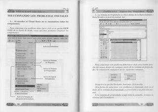 BASIC como debe ser... 
SOLUCIONANDO LOS PROBLEMAS INICIALES 
1.- Al a c c e d e r al V isual B asic no se e n c u e n tra n to d o s los 
co m p o n en tes. 
Para solucionar éste problema debes hacer click en la opción VIEW 
(VER) de la barra de menú, cuyas opciones perm iten visualizar los 
componentes: 
»5, Proyectol - Microsoft Visual Basic [diseño] I—Inixi 
Archivo Edición Ver Proyecto Formato Depuración Ejecutar Consulta Diagrama Herramientas Complementos Ventana Ayuda 
$ . ¡3 . ' El Código 
EH Objeto Mayús+F7 - 
i ÿ Examinador de objetos F2 
Ctri+G 
OrK. 
jp Ventana Inmediato 
□ Ventana Locales 
£ 3 Ventana Inspección 
<§$ Explorador de proyectos Ctrl+R 
Hl* Ventana Propiedades F4 . 
¡Q Ventana Posición del formulario 
Páginas de propiedades Mayús+F4 
Tabla ► 
Zoom ► 
Mostrar paneles ► 
Cuadro de herramientas 
Ventana de la vista Datos 
Paleta de colores 
Barras de herramientas m 
Visual Component Manager 
Activa el Formulario 
■  
Activa la Ventana 
de Proyecto 
Activa la Ventana 
de Propiedades 
Activa la Caja de 
■ Herramientas 
Activa o desactiva 
la Barra Estándar 
Depuración 
Edición 
Editor de formularios 
* Estándar 
Activa la Ventana de 
ubicación de formulario 
» 34 Grupo Editorial Megabyte < | Í ¡ g 
CAPITULO I: Entorno Del Visual Basic 
2 - La Ventana de Propiedades se ubicó debajo de la Barra Estándar y 
desea llevarla a su posición normal. Así: 
,Project1 - M icrosoft Visual B asic [design] 
Fie Edit View Project Form at Debug Run Took Add-Ins Window Help 
si - a - 1 es H m, ► 
IF o rm i Form 
Alphabetic | Categorized | 
AutoRedraw False ..... *1 
BackColor □ &H8000000F& —1 
BorderStyle 2 - Sizable eSÎSSIÉBÂi 1 Formi 
ClipControls True 
ControlBox True zi 
» =iS|_xJ 
A 
dd 
[ab| *v . 
F Í» B 
m 4 ±j 0 GD _J 
®  
^gj B 
■ 
« . P ro je ct! - Form i (Form ) 
Form ! 
MO 
Para solucionar este problema debe hacer click con el botón dere­cho 
del mouse dentro de cualquier parte de la ventana de propieda­des. 
Se visualizará cualquiera de las siguientes ventanas. 
Description 
✓ Dockable 
^ Dock—able Hide 
Hide 
Desactive la opción Dockable, haciendo click en ella. 
Otra form a de solucionar este problema es haciendo click en el 
título de la ventana de propiedades y arrastrarla a su posición nor­mal. 
Si la ventana de propiedades ocupa toda la pantalla, restaure la 
ventana del Formulario. 
G r u p o E d it o r ia l Megabyte 35 
 