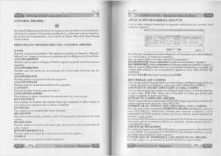l i l i l í , VISUAL BASIC como debe ser... 
C O N T R O L D BG R ID: 
ü 
E l co ntrol D B g rid perm ite listar los registros de una tabla en un form ulario. 
A l listar los registros Ud. puede actualizarlos, y adicionar nuevos registros. 
En la lista de componentes, este control se llam a: M ic ro s o ft Data Bound 
G rid Control. 
PRINCIPALES PROPIEDADES DEL CONTROL DBGRID: 
ÑAM E 
Perm ite asignarle un nombre. Por defecto el nom bre es D b g rid l, D bgrid2, 
D bg rid 3 etc. Según el núm ero de controles que se dibujen en el form u la rio . 
ALLOWADDNEW 
Perm ite ind icar que si al llegar al ú ltim o registro se puede adicionar nuevos 
registros. 
ALLOWARROWS 
Perm ite usar las teclas de m o vim ie n to del cursor para moverse por los 
registros. 
ALLOWDELETE 
Perm ite ind icar si se puede e lim in a r registros. 
ALLOWUPDATE 
Perm ite in d icar se pueden m o d ific a r los registros. 
CAPTION 
Perm ite escribir el títu lo para el control 
COLUM NHEADERS 
Para in d icar si desea visualizar los encabezados de cada campo. 
DATASOURCE 
Para ind icar el nom bre del co ntrol Data que contiene la tabla donde se 
encuentran los registros que se desea visualizar. 
ENABLED 
Para in d icar si el control debe estar activado. 
HEADFONT 
Para seleccionar el tipo, tamaño y estilo de letra para el encabezado de cada 
campo. 
HEADLINES 
Perm ite ind icar el núm ero de líneas que desea tener com o encabezado de 
cada campo. 
ROWDIVIDERSTYLE 
Perm ite indicar el estilo de la línea que d ivid e cada registro 
VISIBLE 
Para in d icar si el co ntrol se debe visualizar. 
G r u p o E 374 d it o r ia l M e g a b y t e « * 
CAPITULO IX: Manejo de Base de Datos ^ 
A PLIC A C IÓ N D E SA R R O L L A D A N° 53 
Con la tabla A m igos desarrolle la siguiente aplicación que perm ite listar 
todos los registros: 
jjn lí 
HOMBRE [d i r e c c i o h 
RELACION DE AMIGOS 
[d i s t r i t o It e l e f o n c I feciiac [sexc r 
{Ta RINA RIOJA ¡PRINCIPAL 34S LAMBAYBQUB 227191 20/10/1970 F 
CARLOS LA H ADRIE j LOS INCAS N" 1020 LA VICTORIA : 202020 20/10/1970 H 
CARLOS MORALES ;AREQUIPA N* 364 CHICLAYÛ 2738S8 18/07/1969 H 
DANIEL INFANTE :AV. LOS LAURES 234 iFERREÑAFE ^203347 16/12/1970 H » j______________________ _______ _______ ,_____ _ t a 
iHNIOa'al TTTlI Sala 
Para diseñar esta aplicación debe dibujar en un form ulario un control D Bgrid, 
un control Data y un botón de comandos. 
1ro. A l control Data se le debe asignar 02 propiedades: 
DATABASENAME, donde se selecciona el nombre cíela base de datos ( "Agenda"). 
RECORDSOURCE, donde se selecciona de la tabla que contiene los registros ( "Amigos"). 
2do. El control D B grid debe tener en su propiedad DataSource el nombre del 
control Data (D a ta l) y en su propiedad Caption el texto: R E L A C IÓ N DE 
A M IG O S . 
El botón SALIR debe tener la instrucción END. 
RECUPERAR LOS CAMPOS 
Una vez que asignó las propiedades al control Data y al D Bgrid, haga C lick con 
el botón derecho en el D B g rid y seleccione R EC U PER AR C AM PO S. 
ASIGNAR UN ANCHO ADECUADO A CADA CAMPO. 
Una vez que recuperó los campos en el D bgrid, haga C lick con el botón derecho 
en éste y elija E D IC IÓ N , luego, lleve el puntero a la línea que divide cada 
campo y asígnele el ancho que desea. 
QUITAR UN CAMPO DEL DBGRID 
Siga los pasos anteriores hasta elegir E D IC IÓ N , luego haga click en el título del 
campo a quitar, botón cjerecho y elija D ELETE. 
MODIFICAR EL TITULO (ENCABEZADO)A LOS CAMPOS. 
Para ello seleccione la propiedad PERSONALIDADO del D B grid y active la 
hoja C O L U M N A S . Seleccione colum na por colum na (campos) y en la 
propiedad C A P T IO N asígnele el título que desea. Además puede asignarle un 
formato a cada campo. 
En la hoja D ISEÑ O puede activar la propiedad L O C K E D de las columnas que 
desea para que no se pueda m odificar su contenido, además puede alinear el 
contenido del campo. 
ADICIONAR REGISTROS. 
Para adicionar registros en el D BG R ID asigne a su propiedad A LLO W A D D N E W 
el valor TRUE. La propiedad A LLO W U P D A T E que permite modificar o no los 
datos debe tener también el valor verdadero. 
EVITAR QUE SE MODIFIQUE LOS DATOS EN EL DBGRID. 
Para ello asigne a su propiedad A L L O W U P D A T E el valor FALSE. 
G r u p o E d i t o r i a l Megabyte 375 
 