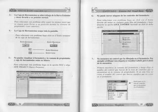 4.- 
VISUAL BASIC como debe ser... 
La C aja de H erram ientas se ubicó debajo de la B a rra E stán d ar 
y desea llevarla a su posición norm al. 
Para solucionar este problema debe seguir los mismos pasos que 
se siguen para lleva r a su p o sic ió n norm al la ventana de 
propiedades (caso anterior). 
L a C aja de H erram ientas ocupa toda la pantalla. 
Para solucionar este problema haga click en el botón restaurar 
de la caja de herramientas. 
Botón Restaurar 
d i 
f x l 
Botón Maximizar 
1 -1 °« *» 
Botón Minimizar 
Botón Cerrar 
5.- No puedes visualizar el form ulario y la ventana de propiedades 
y caja de h erram ien tas están en blanco. 
Para solucionar éste problema haga en la opción FILE y elige 
NEW PROJECT (Nuevo Proyecto). 
F ile £ d it y i e w E r o j e c t F ß rm a t £>et>ug g u n T o o ls & d d - I n s W in d o w H e lp 
s # * - . g ~ £ , ■ f e i <~vf j „ c S * 
- | á | j c | 
General j 
* 
• 
¡ 
36 G r u p o E d it o r ia l Megabyte 
6 . - 
7.- 
CAPITULO I: Entorno Del Visual Basic 
No puede m over ninguno de los controles del form ulario. 
Para solu cio n a r este problem a haga un click con el botón 
derecho del mouse en cualquier parte libre del formulario y luego 
desactive la opción LO CKjCO NTRO L haciendo un click en dicha 
opción. 
No encuentra un control que ha dibujado en el form ulario. Por 
ejemplo: al d ib u ja r una etiqueta se visualiza Label3, pero Label2 
no la encuentra. 
Primero maxim iza la ventana del form ulario y luego elige el 
nombre del control que buscas de la lista de controles que se 
encuentran en la ventana de propiedades. Si en esta lista no 
existe el nombre del control que buscas significa que no existe 
en el formulario. 
L a b e l3 Label 
F o r m i Form 
L a b e ll Label 
L a b e l2 Label 
BackStyle 1 - Opaque 
BorderStyle 0 - None 
Caption Labels 
DataField 
Botón para ver ia 
lista de controles 
que se encuentran 
en el formulario 
G r u p o E d it o r ia l Megabyte 37 
 