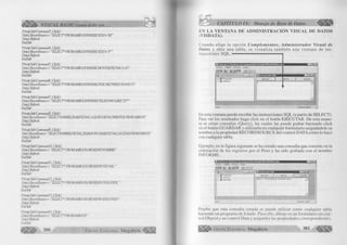 VISUAL BASIC como debe ser. CAPITULO IX: Manejo de Base de Datos 
PtwateSióConmmd3_Clkk() 
DataLRecordSource = "SELECT* FROMAMGOSWHERESEXO=’M’ ” 
DataLRefresh 
EndSub 
Prh>ateSubComnand4_QicH) 
DataLRecordSource = "SELECT* FROM AMIGOS WHERESEXO= ’F ’ ' 
Datal.Refresh 
E/idSub 
Private Sub Command5_Click() 
Datal.RecordSowce= "SELECT* FROM.AMIGOSWHEREMONIH(FECNAC)=10" 
DataLRefresh 
EidSub 
Prh’ateSub Convtiand6_Qick( ) 
DataLRecordSource = ' ‘SELECT* FROMAMIGOS WHERE PESO BETWEEN50AND 73 ’ ’ 
DataLRefresh 
EtdSub 
Private Sub Convnand7_Qick() 
Datal.RecoidSowve= “SELECT* FROMAMLGOSWHERETELEFONOUKE‘22*”’ 
DataLRefresh 
EndSub 
Private SubConvmÆjOlickO 
DataLRecordSource- ”SELECrNOMBRE,YER(FECNAC)AS[AÑODENACIMIENTOI FROM AMIGOS” 
DataLRefresh 
EndSub 
Private Siè Comnand9jOltk() 
Datal.RecordSowce= "SELECTNOMBRE,FECNAC,YEAR(NOW)-YEAR(FECNAC)AS EDAD FROM AMIGOS” 
Datai.Refresh 
EidSub 
Private Sub ConviiandlO_Click() 
Datal.RecordSowve- “SELECT* FROM AMIGOS ORDER BYNOMBRE” 
DataLRefresh 
BidSiè 
PmateSiè Command!l_Gick() 
DataLRecordSource - “SELECT* FROMAMIGOS ORDER BYFECNAC" 
DataLRefresh 
EndSub 
Private Sub Commandl2_Click( ) 
DataLRecordSource - “SELECT* FROM AMIGOS ORDERBYPESO DESC” 
DataLRefresh 
EìdSiò 
PriwtteSié Convnandl3_Click() 
DataLRecordSource= “SELECT* FROMAMIGOSORDERBYSEXO,PESO” 
DataLRefresh 
EjidSub 
PrivateSubConmiandl4_CUck() 
DataLRecordSoi uve=‘ ‘SELECT* FROMAMIGOS 
DataLRefresh 
FjxlSub 
||||¡ ||¡ ^ 380 G r u p o E d i t o r i a l Megabyte 
EN L A V E N T A N A D E A D M IN IS T R A C IO N V IS U A L D E D A T O S 
(V IS D A T A ). 
C ua nd o e lig e la o p c ió n C o m p le m e n to s , A d m i n i s t r a d o r V is u a l d e 
D a to s y abre una ta b la , se v is u a liz a ta m b ié n una ve n ta n a de in s ­tru 
c c io n e s S Q L. 
v g V isD ata:C :A »ch¡vos d e p ro g ra m a D e v S tu d io V B A G E N D A .m d 
A f ch iv o Utilidad V e ntan a A yu da 
a l f i l B al B l l eáHl -- 
($} [fff* Properties 
•+ E 3 AMIGOS 
Listo 
“ 3 
U suario: admin 
En esta ventana puede escribir las instrucciones S Q L (a p a rtir de S E LE C T). 
Para ver los resultados haga c lic k en el botón E JE C U T A R . De esta mane­ra 
se crean consultas (Q uery), las cuales las puede grabar haciendo c lic k 
en el botón G U A R D A R y u tiliz a rla en cualquier fo rm u la rio asignándole su 
nombre a la propiedad R E C O R D S O U R C E del control D A T A com o lo hace 
con cualquier tabla. 
Ejem plo, en la fig ura siguiente se ha creado una consulta que consiste en la 
ordenación de los registros por el Peso y ha sido grabada con el nom bre 
IN F O R M E . 
VisD ata:C :A rchivos de piogiam aVDevSludioV BAG ENDA.m db I.P.|X| 
Archivo Utilidad Ventana Ayuda 
O F Ü & I S H O f f i l & i ■ i 
S3 .•=JJ3J.2Sl _ li l i x ¡ 
•* fft?' Properties 
Ejecutar j gorrar | |; guardar 
it; m a m ig o s 
:+! @ INFORME 
SELECT * FROM AMIGOS ORDER 8Y PESO j 
_J 
Listo Usuario; adirar, 
Pruebe que esta consulta creada se puede u tiliz a r com o cualquier tabla 
haciendo un programa de listado. Para ello, dibuje en un fo rm u la rio un con­trol 
D bgrid y un control Data y asígneles las propiedades correspondientes. 
Grupo Editorial Megabyte 381 
 