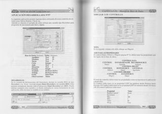 VISUAL BASIC como debe ser. 
A PLIC A C IÓ N D E SA R R O LL A D A N°57 
La siguiente aplicación permite ingresar datos utilizando diversos controles de en­trada 
como Option Buttom, Check, etc. 
Además se muestra el ejemplo de c ómo utilizar una variable tipo Recordset para 
programar de una manera más fácil y rápida. 
M A N I I N IM II 
; d»i a m « » 
Apellidos jfx 
N o m b res f u u JO 
■ <*' M ar'iaria 
C ' V arde 
Cicto jl “ El 
.P5T 
I «cha .«te lr.»tstipoi<í«i 
.(Î G /Ü 8/1 a a y -g-j 
I roslado 
U b40IVOCIOI'«5 
• m 
(><) 
m 
Cancelo» 
► I » i l 
Base de Datos: Instituto. 
Apellidos 
Nombres 
Tumo 
Ciclo 
Aula 
Situación 
Pensión 
Traslado 
Trabaja 
Fecha 
Observaciones 
Tabla: Alumnos. 
Text 25 
Text 25 
Text 1 
Integer 
Text 3 
Text 1 
Single 
Boolean (Si/No) 
Boolean (Si/No) 
Date/Time 
Memo 
DESARROLLO: 
En la ventana de declaraciones del formulario, declare la variable R E G de tipo 
Recordset y en Form Actívate asigne Datal.Recordset a la variable REG. Esto 
permite reemplazar durante todo el programa Datal.Recordset por REG. Puede 
utilizar cualquier otra variable y si desea utilizarla en varios formularios de una 
aplicación, debe declarar la variable en un módulo. 
n g m 
1 
392 G r u p o E d it o r i a l Megabyte 
CAPITULO IX: Manejo de Base de Datos 
D IB U J A R L O S C O N T R O L E S 
IgE 
TI Z L 
f l e x i l 
Label2 
Frame2 
¡Text2 
' f“* Q ption2 ; 
; í"~ OplionS 
Frame3 
f~~ Option4 I 
; r - o p tio n s i 
: <" Option6 
: <" Option? 
Frame4 
I C h e c k 1 
Labels jCombol _ d 
Label4 ¡Combo2 
LabeIS 
(î ext3 
Label6 
1T exl4 
; | t ex(5 
j H | 4 I D a ta i 
NOTA 
En la segunda ventana sólo debe dibujar un Dbgridl. 
ASIGNAR LAS PROPIEDADES 
El control Datal, Dblistl y Dbgrid (página N° 2), deben tener las propiedades que 
los ligan con la base de datos. 
C O N TRO LD ATA 
C O N T R O L DATABASENAME RECORDSOURCE 
Datal Agenda Amigos 
CO N TRO L D BLIST 
C O N TR O L ROW SOURCE L IS T F IE L D 
Dblistl Datal Apellidos 
CONTROL DBGRID 
C O N T R O L DATASOURCE 
Dbgril Datal 
El resto de controles deben tener las propiedades como se muestra en la aplicación 
a desarrollar. 
El Combol debe tener en su propiedad LIST las palabras desde Primero hasta 
Décimo. El C o m b o 2 debe tener en su propiedad LIST los números desde 101 hasta 
108. El control U p D o w n 1 debe tener: 
Propiedad Valor 
Buddy Control Text4 
Increment 1 
Max 160 
Min 1 
Value 50 
Wrap True 
¡y g |¡r Grupo Editorial Megabyte 393 
 