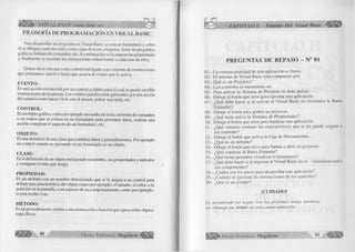 ^ lltÉ ll’- VISUAL BASIC como debe sen .. 
FILOSOFÍA DE PROGRAMACIÓN EN VISUAL BASIC 
Para desarrollar un programa en Visual Basic se crea un formulario y sobre 
él se dibujan controles tales como cajas de texto, etiquetas, listas desplegables, 
gráficos, botones de comandos, etc. A continuación se le asignan las propiedades 
y finalmente se escriben las instrucciones relacionadas a cada uno de ellos. 
Quiere decir esto que cada control está ligado aun conjunto de instrucciones 
que permanece inactivo hasta que ocurra el evento que lo activa. 
EVENTO: 
Es una acción reconocida por un control u objeto para el cual se puede escribir 
instrucciones de respuesta. Los eventos pueden estar generados por una acción 
del usuario como hacer click con el mouse, pulsar una tecla, etc. 
C O N TR O L: 
Es un objeto gráfico, como por ejemplo un cuadro de texto, un botón de comandos 
o un marco que se coloca en un formulario para presentar datos, realizar una 
acción o mejorar el aspecto de un formulario, etc. 
O B JE T O : 
Es una instancia de una clase que combina datos y procedimientos. Por ejemplo 
un control cuando es ejecutado en un formulario es un objeto. 
CLASE: 
Es la definición de un objeto incluyendo su nombre, sus propiedades y métodos 
y cualquier evento que tenga. 
PR O PIED A D : 
Es un atributo con un nombre determinado que se le asigna a un control para 
definir una característica del objeto como por ejemplo, el tamaño, el color, o la 
posición en la pantalla, o un aspecto de su comportamiento, como por ejemplo, 
si está oculto o no. 
M ÉTO D O : 
Es un procedimiento similar a una instrucción o función que opera sobre objetos 
específicos. 
G r u p o E d it o r ia l Megabyte" 
CAPÍTULO I: Entorno Del Visual Basic w m 
PREGUNTAS DE REPASO - N° 01 
01.- La ventana principal de una aplicación se llama: 
02.- El entorno de Visual Basic está compuesto por: 
03.- Qué es un Proyecto? 
04.- Los controles se encuentran en: 
05.- Para activar la Ventana de Proyecto se debe pulsar: 
06.- Dibuje el botón que sirve para ejecutar una aplicación. 
07.- ¿Qué debe hacer si al activar el Visual Basic no encuentra la Barra 
Estándar? 
08.- Dibuje el botón para grabar un proyecto. 
09.- ¿Qué tecla activa la Ventana de Propiedades? 
10.- Dibuje el botón que sirve para finalizar una aplicación. 
11.- ¿Qué ventana contiene las características que se les puede asignar a 
los controles? 
12.- Dibuje el botón que activa la Caja de Herramientas. 
13.- ¿Qué es un método? 
14.- Dibuje el botón que sirve para llamar o abrir un proyecto. 
15.- ¿Qué contiene la Barra Estándar? 
16.- ¿Qué teclas permiten visualizar el formulario? 
17.- ¿Qué debe hacer si al ingresar al Visual Basic no se visualizan todos 
sus componentes? 
18.- ¿Cuáles son los pasos para desarrollar una aplicación? 
19.- ¿Cuándo se ejecutan las instrucciones de los controles? 
20.- ¿Qué es un evento? 
¡CU ID A D O ! 
Le recomiendo no seguir con los próximos temas mientras 
no obtenga un veinte en esta autoevaluación. 
G r u p o E d it o r ia l Megabyte 41 
 