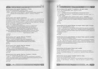 VISUAL BASIC como debe ser... * • 
In stru c c io n e s d e la opción V endedores y Ventas. 
Prívate Sub VENDEDORES_VENTAS_Click() 
Labe 11 = "LISTADO DE VENDEDORES Y SUS VENTAS" 
Set RS = DB. OpenRecordset( "SELECT * FROM VENDEDORES INNER JOIN 
VENTAS ON VENDEDORES.CODIGO = VENTAS.CODIGO ’’) 
LLENAR 
End Sub 
In stru c c io n e s de la opción C om isiones. 
E sta o p c ió n m u e s tra a cada v e n d e d o r c o n su to ta l v e n d id o y la c o m is ió n que le 
c o rre s p o n d e s ó lo de las ventas re a liza d a s en e l año 2 0 0 0. S i el v e n d e d o r lle g a o no 
al m o n to de la v e n ta m ín im a (SI. 6 5 0 .0 0 ) se debe m o s tra r un m ensaje in d ic á n d o lo . 
E x is te n 2 c o m is io n e s : 5% p a ra q u ie n e s v e n d ie ro n e n tre 6 5 0 y 8 0 0 soles y 10% para 
q u ie n e s han lle g a d o o superado al m o n to de 8 0 0 soles. 
Prívate Sub COMISIONES_Click() 
La be 11 = “LISTADO DE VENDEDORES CON SUS COMISIONES" 
SetRS=DB.OpenRecordset(“SelectNombrv,Year(Fechaventa)AsAño, Suni Monto)As 
Total, lifiTotal <650, ’No Cumplió La VentaMinima’, ’Si Cumplió La Venta Mínima’) As 
Observación, IifiTotal<650, ’0% ’,Iij(Total >=650AndTotal< 800, '5% ’, ’10% ’))As 
[Comision %],IifiTotal<650,0JifiTotal>=652AndTotal < 800,Total *5/100,Total * 10/100)) 
As [Comision En Soles] From Informe Group ByNonére, Year(Fechaventa) Having 
Year(Fechaventa) = 2000") 
LLENAR 
End Sub 
In stru c c io n e s de la o pción Total p o r Vendedor. 
Prívate Sub TOTAL_VENDEDOR_Click() 
Lab el 1 = “TOTAL VENDIDO POR CADA VENDEDOR” 
Set RS= DB. Opa iReco>zlset(' ‘SELECTNOMBRE, COUNVDISTRÍIO VENTA JAS' 
CANTIDAD,SUM(MONTO)AST(JIALFROM1NFORMEGROUPBYNOMBRE”) 
LLENA 
End Sub 
In stru c c io n e s de la opción Total p o r D istrito. 
Prívate Sub TOTAL_DISTRITO_Click() 
Labell = “TOTAL VENDIDO POR DISTRITO” 
SetRS-DBOpa iRecoidset( ' SELFCW1SIKIIOrENIA COUNI¡DISIWIOVENIA) 
ASCANTIDAD, SUM(MONTO)ASTOIALFROM INFORMEGROUPBYD1STRTTOVENIA ’ ’) 
LLENAR 
End Sub 
In stru c c io n e s d e la o pción Total p o r Vendedor y D istrito. 
Prívate Sub VENDEDOR_DISTRITO_Click() 
LABEL1 = “ TOTAL VENDIDO POR CADA DE VENDEDOR Y DISTRITO ’’ 
SETRS=DB.OPENRECORDSEIJ“SELECTNOMBREDISTRrrOVENTASUM(MONrO)ASTOTAL 
FROM INFORME GROUPBYNOMBREDISIRirOVENTA ’’) 
LLENAR 
Erul Sub 
5 CAPÍTULO X: Programación DAO ^ ¡ ¡ ¡ ¡ 1 
In stru c c io n e s de la o pción N ven d ed o res c o n m á s ventas. 
Prívate Sub VENDEDORES_MAS_VENTAS_Click() 
Dim R As Integer 
¡Mbell = "LISTADO DE LOS VENDEDORES CON MAYOR VENTA" 
R - InputBox("Valor para N ", "Cantidad de Vendedores con mayor venta", 2) 
lfV a l( R ) > 0 T h e n 
Set RS = DB.OpenRecordset(“ SELECT TOP “ & R & “ NOMBRE, 
COUNT(NOMBRE) AS CANTIDAD,SUM(MONTO)AS [TOTAL VENDIDO] 
FROM INFORME GROUP BY NOMBRE ORDER BYSUM(MONTO) DESC’’) 
LLENAR 
E n dlf 
End Sub 
In stru c c io n e s de la o p ció n D istrito co n m a y o r Venta se g ú n e l m o n to . 
Prívate Sub SEGUNMONTO_Click() 
Labell = “DISTRITO(S) CON MAYOR VENTA SEGÚN EL MONTO VENDIDO ’’ 
SetRS = DB. OpenRecordset( “SELECTTOP1 DISTRITOVENTA, SUM(MONTO)AS 
[TOTAL VENDIDO] FROM INFORME GROUP BY DISTRITOVENTA ORDER BY 
SUM(MONTO) DESC”) 
LLENAR 
End Sub 
In stru c c io n e s d e la o p ció n D istrito c o n m a y o r Venta se g ú n la cantidad. 
Prívate Sub SEGUNCANTIDAD_Click() 
Labell = “DISTRITO(S) CON MAYOR VENTA SEGÚN LA CANTIDAD VENDIDA ” 
Set RS = DB.OpenRecordset(“SELECT TOP 1 DISTRITOVENTA, COUNT 
(DISTRITOVENTA) AS CANTIDAD FROM INFORME GROUP BY DISTRITOVEN1A 
ORDER BYCOUNT( DISTRITOVENTA) DESC”) 
LLENAR 
End Sub 
In stru c c io n e s de la o p ció n M o n to to ta l vendido 
Prívate Sub MONTOTOTAL_Click() 
SetRS = DB.OpenRecordset( “SELECT SUM(MONTO) FROM INFORME”) 
MsgBox “LA SUMA TOTAL E S: S/. ’’ & RS(0), 64, “MONTO TOTAL VENDIDO ” 
End Sub 
In stru c c io n e s de la o pción C a n tid a d to ta l d e ventas 
Prívate Sub CANTlDADTOTAL_Click() 
Set RS = DB. OpenRecordsetf “SELECT COUNTf MONTO) FROM INFORME ”) 
Msgbox “Se Han Realizado “ & Rs(0) & “ Ventas En Total”,64 “Cantidad De Ventas’’ 
End Sub 
^üjjj^ G ru p o E d i t o r i a l M egabyte 439 ^ i¡ ¡ ||¡ ¡ || 
 