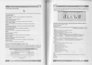 VISUAL BASIC como debe ser... 
C O N T R O L M SC H A R T 
Este control perm ite m ostrar inform a ción a través de gráficos. Sus principa­les 
propiedades son: 
CHARTTYPE 
Indica el tipo de g ráfico para representar la inform ación. 
CO LUM N 
A c tiv a una colum na del gráfico. 
CO LUM NCO UNT 
Indica la cantidad de colum nas que debe tener el gráfico. 
CO LUM NLABEL 
A signa un títu lo para una colum na. Se muestra en la leyenda. 
DATA 
Alm acena el va lo r que se desea representar en form a gráfica. 
FOOTNOTETEXT 
A signa un texto para el pie de página del gráfico. 
RANDOM FILL 
In dica si los valores a representar se llenan al azar. 
ROW 
A c tiv a una fila del gráfico. 
ROWCOUNT 
Indica la cantidad de fila s que debe tener el gráfico. 
ROWLABEL 
Indica un títu lo para cada fila del gráfico. 
SHOWLEGEND 
Acepta un va lo r lóg ico que ind ica visua liza r o no la leyenda. 
TITLETEXT 
A signa el títu lo p rin c ip a l para el gráfico. 
A P L IC A C IÓ N D E SA R R O L L A D A N° 64 
M o d ific a r la a p lica ció n a n te rio r de tal m anera que tenga un botón de 
comandos para que cuando se muestre la cantidad vendida por Vendedor po 
por D is trito se tenga la opción de m ira r la inform a ción a través de un gráfico. 
L I S T A D O S E S T A D I S T I C A 
h r O T A L V E Ñ D I Ò Ó P O R C A D A V E N D E D O R 
N O M B R E _____________I C A N T I D A D 
D A N T E M I L L A N | 4 1 2 0 0 
J O R G E C A S T R Ó 5 5 8 0 
J U L I O D A V I L A 3 7 0 0 
T E R E S A U B I L L U S ___________________ 5 6 0 0 
C A N T ID A D DE R E G I S T R O S M O S T R A D O S 
V E R G Á F I C O I 
440 G r u p o E d i t o r i a l Megabyte' 
CAPITULO X: Programación DAO 
Para desarrollar esta aplicación adicione un nuevo formulario a la aplicación y 
dibujar en él un botón de comandos y control SSTAB con sólo dos página con un 
control Mschart cada una. 
INSTRUCCIONES DEL BOTON VER GRAFICO D EL FO R M U LAR IO Nü 1. 
Prívate Sub Commandl_Click() 
Dim X A s Integer 
With Form2 
I f L a b e ls "TOTAL VENDIDO POR CADA VENDEDOR" O rLabell= "TOTAL 
VENDIDO POR DISTRITO ” Then 
.Show 
! MSChart l.RowCount = RS.RecordCount 
! MSChart l.ColumnCount = 1 
!MSChart2.RowCount - RS.RecordCount 
!MSChart2.ColumnCount = 1 
I f Label I = “TOTAL VENDIDO POR CADA VENDEDOR ” Then 
!MSChart 1. TitleText = “CANTIDAD DE VENTAS POR VENDEDOR ” 
!MSChart2. TitleText = “ TOTAL DE VENTAS POR VENDEDOR ” 
End I f 
I f Label 1 = “TOTAL VENDIDO POR DISTRITO ” Then 
!MSChartI. TitleText = “CANTIDAD DE VENTAS POR DISTRITO ” 
!MSChart2. TitleText = “TOTAL DE VENTAS POR DISTRITO ” 
End I f 
RS.MoveFirst 
For X = 1 To Form2!MSChart 1 .RowCount 
!MSChart I. Row = X 
! MSChart 1.Column = 1 
¡MSChart I.Data = RS(1) 
!MSChart l.RowLabel = RS(O) 
!MSChart2. Row = X 
!MSChart2. Column = 1 
!MSChart2. Data = RS(2) 
! MSChart2.RowLabel = RS(O) 
RS.MoveNext 
N extX 
E ls e 
MsgBox “ELGRÁFICONOESrÁDISPONIBLEFARAESTAINFORMACIÓN”, 64, “DISCULPE’ 
End I f 
End With 
End Sub 
G r u p o E d it o r ia l Megabyte 441 
 