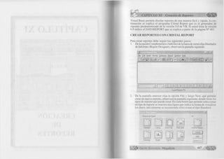 CAPÍTULO XI: Creación de Reportes € m 
Visual Basic permite diseñar reportes de una manera fácil y rápida. A con­tinuación 
se explica el programa Cristal Report que es el generador de 
reportes predeterminado de la versión 5.0 de VB. Si usted tiene la versión 
6.0 utilice el DATAREPORT que se explica a partir de la página N° 461. 
C R E A R R E P O R T E S C O N C R IS T A L R E P O R T 
Para crear reportes debe seguir los siguientes pasos: 
1. De la opción Complementos (Add-Ins) de la barra de menú elija Diseñador 
de Informes (Report Designer), observará la pantalla siguiente: 
2. 
-"JÜ i 
File Edit Insert Format Database Report Window Help 
D E? y a # f poi] & 8^ m #4 a m & 
j i n i r ZEZ 
Crystal Reports Pro 
De la pantalla anterior elija la opción File y luego New, que permite 
crear un nuevo reporte, observará la pantalla siguiente, donde tiene los 
tipos de reporte que puede crear. En cada botón que permite seleccionar 
un tipo de reporte se muestra una figura que indica la forma de visualizar 
los datos, inicialmente se recomienda seleccionar el tipo Standard. 
C hoose an Expert: 
^ I 
Or: 
S ta n da rd Listing Cross-T ah M ail L abel A n o th e r R eport 
=27—^ 
3 — 
C ancel 
H e lp 
S um m ary G raph T op N Drill D o w n Custom >>> 
G r u p o E d i t o r i a l Megabyte 4 4 7 
p m 
 