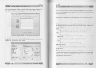 o 
w Æ M ' VISUAL BASIC como debe ser... 
Una vez seleccionado el tipo de reporte que desea diseñar, debe elegir el 
tipo de base de datos a utilizar. Haga click en Archivo (DATA FILE). 
*1 
Step 1: Tables 12: Fields 13: Sort j 4: Total j 5: S elect 16: Style | 
Step: Choose data to report on. Y o u can choose multiple tables and add indexes. 
Luego, debe seleccionar el nombre de la base de datos que contiene la tabla 
o tablas que se van a usar en el reporte. 
File Name: 
AGENDA, mdb 
biblio.mdb 
h.rndb 
¡j.mdb 
nwind.mdb 
pasajes.mdb 
List Files of Type: 
User Default 
Directories: 
C: W c h iv o s de progra..AVB 
□ 
J 
_Jc: 
f j Archivos de progra 
DevStudio ‘— 
_ j vb 
Clisvr 
_ ! Help 
Drives: 
1 c: gogo 
Add 
Done 
SQL Table... 
R ed. 
448 G r u p o E d i t o r i a l Megabyte 
CAPÍTULO XI: Creación de Reportes 
Una vez seleccionada la base de datos haciendo doble click en su nombre o 
con el botón Agregar (Add), haga click en el botón Terminar (Done) para 
salir de la ventana. 
La siguiente ventana que se visualiza depende del tipo de reporte elegido. 
El siguiente paso consiste en indicar los campos que desea mostrar en el 
reporte, para ello haga click en el botón N ex t» o en 2. Fields. Visualizará la 
pantalla siguiente: 
ADD-> 
Permite adicionar al reporte el campo seleccionado. 
A L L - » 
Permite adicionar al reporte todos los campos. 
cR E M O V E 
Permite quitar del reporte el campo seleccionado. 
« A L L 
Permite quitar del reporte todos los campos. 
BR OW SE DATA 
Permite mostrar los datos del campo seleccionado. 
FO R M U L A 
Permite adicionar una formula al reporte; es decir un campo calculado. Por 
ejemplo si se tiene una tabla llamada amigos con el campo fecha de nacimiento 
(fecnac) y Ud. desea mostrar también la edad sin tener este campo en la 
tabla, entonces la formula será: 
G r u p o E d i t o r i a l Megabyte 449 
 