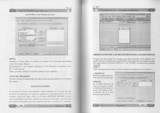 VISUAL BASIC como debe ser... 
year( today )-year( amigos.fecnac ) 
S te p 1: T a b le s 2: Field s J3: Sort j 4: T o ta l | 5: S e le c t j 6: S tyle j 
S te p : S e le c t fields to in clu d e in report. Y o u c a n reord er th e m a n d c h a n g e h ead in g s. 
2Sl 
D a ta b a s e Fields: R e p o rt Fields: | # | ; | 
R e p o rt Fields: A 
D a ta b a s e Fields: 
- - A M I G O S ...... 
D IR E C C IO N 
D IS T R IT O 
J F l F F Íl N f l 
1 1 
B ro w s e D a ta ... iF o rm u Ía...i| 
A d d -> 
A ll - » 
< - R e m o v e 
« • A l l 
<< B a c k j N e x t >> j C a n c e l j 
N OTA: 
P rim ero el Visua B a sic le p e d irá el nom bre de la fo rm u la que d esea 
crea r (F orm ula Ñame). 
Las fu nciones y los cam pos utilizados en las form u las se pueden escri­b 
ir o seleccionar. 
Today p erm ite o b ten er la fec h a a ctu al en los reportes. 
C O LU M N H EA D IN G 
Permite indicar el encabezado de cada campo que por defecto es el nombre 
del campo. 
F E L IC IT A C IO N E S 
A l ejecu ta r los p a so s m en cion ados anteriorm en te Ucl. ya está en con ­dicion 
es ele v isu a liza r su reporte, p o rq u e los sigu ien tes p a so s son o p ­cionales, 
p a ra ello haga click en el botón PREVIEW REPORT, o b ser­vará 
la p a n ta lla siguiente, don de las o pcion es del menú y los botones 
d e la B arra E stán dar perm iten tam bién d iseñ a r y m ejorar ¡os reportes. 
CAPÍTULO XI: Creación de Reportes < € ¡ ¡ 1 1 
ÎIÜ II IS ^ M i a i l 1 H I T . i n i x| 
mJ File Edit Insert Format Database R eport W in d o w Help _ [fll x| 
D e? y m. s f s o |,£J) #4 £3 M Ü S iH ] ] f i # 
Design Preview Today 06:34 | Close | | ¡ ] 1 of 1 f ] ||| 
---------------------------- — 
! 
1 J 1 JICULJn n r  m i i u î : 
Records: 9 100% 
O RDENACIO N DE LOS REGISTROS PARA LOS REPORTES 
Después de seleccionar los campos que desea mostrar en el reporte, Ud. 
puede indicar el campo por el cual deben salir ordenados los registros, para 
ello haga click en el botón N E X T » o en 3.SORT, visualizará la pantalla 
siguiente. 
ADD-> 
Elige el campo por el cual se desea ordenar los registros en el reporte. 
< -R E M O V E x| /-v , i Step 1: Tables 12: Fields 3: Sort 14: Total 15: Select | 6: Style I Quita el campo seleccio- 1 1 1 1 1 
nado para la ordenación. 
O R D E R 
Se visualiza después de 
elegir un campo y permi­te 
indicar la forma de or­denar: 
Ascendente, Des­cendente, 
En la forma 
Origina o por grupos. 
Step: Choose fields to sort and group by, such as Country and then State. 
You can also define custom groups, such as Western Region. 
Report Fields: Group Fields a n 
Add •> 
Report Fields: 
am inns niRFrnnt'j 
<-Remove 
Browse Data... [ Group/Total Tip... | 
<< Sack j Next>> | Cancel j | Preview Report | Preview S ampi* j 
G r u p o E d it o r ia l Mega b y 1c 451 
 