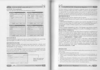 J VISUAL BASIC como debe ser... 
CUSTOM (Personalizado) 
Tiene las opciones que permiten personalizar el reporte. 
Páginas de propiedades 
Base de datos | Selección | Informe enlazado a datos 
General j Ventana de impresión | Impresor a | Imprimir a un archivo 
RepoitFHeNafne: |j | 
[¿estination 
(* A una ventana A una impresora C A un archivo 
r A la MAPI 
Aceptar ~] 
Páginas de piopiedadet 
General 1 Ventana de impresión | Impresora ¡ Imprimir a un archivo 
[ Base de datos ji Selección 1 Informe enlazado a datos 
yserName: J~" 
Cgnneci I 
Base de datos | Selección ] Informe enlazado a datos 
General Ventana de impresión ] impresora ] Imprimi» a un archivo 
Wl: p ---- !®W fSÓ---- 
rrsr— H ^iar- rK“' 
,-------------------- ——------- — : (• S¡rabie FixedQouble 
jEJEMPLO DE REPORTE . ” 
p MasBulton 
lo p 
Title 
P CfintroIBox P (dinButton 
I Aceptar ~| 
El 
Base de datos | Selección ¡ Informe enlazado a datos I 
General | Ventana de impresión | Impresora )• • uñ t 
Piintrtejiame: 
PrintFteTupe. I Registro 
■ J 
~3 
Cancelar I 
DATASOURCE 
Su uso en reportes es opcional y permite indicar el nombre del control data 
que está ligado a la tabla de la cual se desea obtener el reporte. 
R E P O R T F IL E N A M E 
Permite indicar el nombre del reporte que desea imprimir, además usted 
también puede seleccionar el destino del reporte que por defecto es 
WINDOWS (A una Ventana). 
Con la opción A la Ventana, el reporte se mostrará en la pantalla como una 
presentación preliminar. Si ya tiene una impresora conectada y lista para 
imprimir puede elegir la opción Printer (A un Impresora). 
General J 
fìeportFileNarne: | ] 
: destination 
C A una ventana A una impresora A un archivo 
<• A la MAPI Haga click aqui para 
buscar el archivo de 
Reporte. 
Acepta» ~| Cancela»' j Aplicar | Ayuda 
CAPÍTULO XI: Creación de Reportes 
Su desea indicar el archivo de reporte a imprimir dentro de un programa, 
entonces su nombre debe estar entre comillas e incluir la ruta del archivo. 
La opción File (A un Archivo) graba en un archivo el reporte para su uso 
posterior. La opción A MAPI envía el reporte a otra persona en un mensaje 
de correo electrónico el formato especificado por la propiedad PrintFileType. 
R E PO R T SO U R C E 
Para indicar la fuente de los registros para el reporte. 
O-CRPTREPORT: Muestra en el reporte todos los especificados al diseñar 
el reporte. 
3-CRPTDATACONTROL:Los registros que muestra dependen de los que 
contiene el control Data. Se utiliza junto con la propiedad Datasource y 
normalmente cuando se filtran registros con la instrucción SELECT. 
A C T IO N 
Activar el reporte asignándole el valor 1. Por Ejemplo, para activar el reporte 
que está ligado al control CrystalReportl se escribe: CrystalReportl. Action = I 
S E L E C T IO N FO R M U LA 
Permite escribir una condición que selecciona los registros a visualizar en el 
reporte. Los nombres de los campos deben estar entre llaves. Por ejemplo: 
Si tenemos un reporte con la tabla Amigos y queremos mostrar sólo los que 
viven en Chiclayo, entonces debemos asignar a esta propiedad la siguiente 
condición: {DISTRITO} = "CH ICLA Y O " 
Cundo hemos realizado un reporte con dos o más tablas, cada campo debe 
estar acompañado del nombre de la tabla a la que pertenece. Por ejemplo: 
Si tenemos un reporte con la base de datos Tienda (tablas Vendedores y 
Ventas) y queremos mostrar todas las ventas cuyo monto esta entre 50 y 
100, esta propiedad debe tener: {V EN TA S.M O N TO } >=50 AND 
{VENTAS.M ONTO} <=100 
PRINTFILETYPE 
Especifica el tipo de archivo va a imprimir cuando utiliza como destino del reporte un 
Archivo (File). 
Los principales valores que puede tener son: 
0 Registro: Es la propiedad predeterminada y muestra la información columnas, no 
utiliza comas ni separadores. Muestra todos los registros con una anchura fija de 
campo. 
1 Separado por tabuladores: Presenta los datos en forma tabular. Encierra los datos 
de campos alfanuméricos entre comillas y separa los campos con tabuladores. 
2 Texto: Guarda los datos en formato de texto ASCII con todos los valores separados 
por espacios. Este estilo se parece mucho a una página impresa. 
G r u p o E d it o r ia l Megabyte 455 < |§ § |¡¡|| 
 