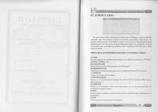EL FORMULARIO: 
Es una ventana muy importante porque aquí se dibujan o pegan todos los 
controles que necesitamos utilizar en nuestro programa o aplicación. Se 
pueden utilizar tantos formularios como se necesiten, y dependiendo de la 
utilidad que se les dé, éstos serán de diferentes tipos. Así, se puede crear un 
formulario que contenga un gráfico, para visualizar información o para 
ingresar datos. 
P R IN C IP A L E S P R O P IE D A D E S D E U N F O R M U L A R IO : 
Ñ A M E 
Permite asignar un nombre al formulario. Por defecto el nombre es FORM 1, 
FORM2, FORM3, etc. 
B A C K C O L O R 
Selecciona un color de fondo para el formulario. 
B O R D ER ST Y LE 
Selecciona el estilo de presentación y comportamiento del formulario. 
C A PT IO N 
Asigna un Título al formulario. 
C O N T R O L B O X 
Indica si se visualizan los botones de control del formulario (Maximizar, 
Minimizar, etc.). 
EN A BLED 
Indica si el formulario debe estar activado o no. Si no esta activado, no 
responde a ningún evento. 
FO N T 
Indica el tipo, tamaño y estilo de letra de los controles que se dibujen en el 
formulario. 
IC O N 
Selecciona un icono para el formulario. 
E d i t o r i a l Megabyte 45 
 