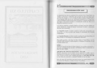 r CAPITULO XII: Programación ADO 
PROGRAMACION ADO 
La mayoría de los nuevos controles de la versión 6.0 de Visual Basic nos 
ayudan a conectarnos a diferentes tipos de bases de datos de manera muy 
sencilla. Por ejemplo, si tiene una base de datos creada en Visual FoxPro, 
Power Builder, SQL Server, etc, usted puede manejarla en el Visual Basic 
como si la hubiese creado en este mismo programa y cualquier modificación 
que haga a estas bases de datos se visualizarán cuando las abra en su 
programa original de creación. 
Los nuevos controles se llaman Objetos de Datos ActiveX (ADO) que 
tienen además la ventaja de realizar conexiones Locales o conexiones 
Remotas muy fácilmente. 
La C onexión Local se realiza cuando la aplicación (programa) que 
desarrollas y la base de datos que maneja se encuentran en la misma 
computadora. 
La Conexión Rem ota se realiza cuando la aplicación que desarrollas y la 
base de datos se encuentran en computadoras diferentes. 
Para poder acceder a una base de datos desde el Visual Basic con los 
controles ADO, primero se debe preparar o configurar la conexión, la cual 
se puede realizar con: 
O D B C : 
Significa Conexión de Base de Datos Abierta y nos ayuda a conectarnos a 
una gran variedad de base de datos. El Windows tiene su controlador de 
Base de datos ODBC. 
A RCH IV O DE VÍNCULO DE DATOS - O LE DB: 
Permite alm acenar en un archivo con la extensión (*.UDL) toda la 
información de conexión a una base de datos. En estos archivos podemos 
crear vínculos de datos para cualquier proveedor de O LE DB. O LE 1)11 
es otra forma de conectarse a una gran variedad de base de datos. 
Estos dos tipos de conexiones para base de datos las puede realizar desde 
el escritorio de Windows o desde el mismo Visual Basic. 
G r u p o E d i t o r i a l Megabyte 461 
 