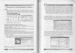 o 
WÆ&m VISUAL BASIC como debe ser... 
CONFIGURAR LA CONEXIÓN DESDE EL WINDOWS 
O D B C 
1. Ingrese al Panel de Control (Inicio, Configuración, Panel de Control) y 
haga doble click en el icono Fuente de Datos ODBC. Se visualiza la 
ventana de Administración de Orígenes de Datos ODBC con todos los 
orígenes de datos ya creados. 
y«TI II 9 
I' I 
Ewvarfo.* Ayu<ij Mi' .~3B 
f_________ áL c í •' 
#4 ^ 1 
ÄK- * a r 'ssä * 
& tO s a 
W ’ ' « ä "i 
__i 
M J 
,£ L 
M. PC 
tí? 
'■3P 
Se puede crear tres tipos de orígenes de datos: 
O rígenes de Datos de U suarios (DSN de Usuarios) 
Los cuales se pueden ver y utilizar sólo en el equipo donde los crea y por el 
usuario que los crea. 
O rígenes de Datos de Sistem a (DSN de Sistema) 
Los cuales se pueden ver y utilizar por todos los usuarios de la computadora 
donde se crea. 
Orígenes de Datos de Archivo (DSN de Archivo) 
Los cuales permiten conectarse a un proveedor de usuarios y por lo tanto se 
pueden utilizar por todos los usuarios que tengan instalado el mismo contro­lador. 
Estos orígenes de datos no necesitan estar dedicados a un usuario ni 
ser locales en un equipo. 
2. Seleccione el tipo de origen de datos que desea crear y haga clic en 
botón Agregar. Se visualiza la ventana para seleccionar el controlador 
del origen de datos. 
L J J 
NOTA: Para empezar a trabajar con los orígenes de datos se recomienda seleccionar 
el origen de datos de Usuario. 
4 6 2 G r u p o E d i t o r i a l M e g a b y t e ^ 3 
CAPÍTULO XII: Programación ADO 
3. La elección del controlador depende del tipo de base de datos a la cual 
le desea crear el origen de datos. Por ejemplo. Si a creado la base de 
datos en Microsoft Access o en el mismo Visual Basic debe elegir 
Microsoft Access Driver (*.MDB). Si a creado la base de datos en 
Visual FoxPro debe elegir Microsoft Visual Foxpro (*.DBF). Si a creado 
la base de datos en Power Builder debe elegir Microsoft SQ1 Any Were, 
si la base de datos esta en SQL Server elija el control SQL Server, etc. 
La siguiente ventana que se visualiza, depende del tipo de base de datos 
elegido. Por ejemplo, al elegir Microsoft Access Driver (*.MDB) y hacer 
click en el botón Finalizar. Se visualiza la ventana de instalación de ODBC 
para Microsoft Access. 
Instalación de ODBC para Microsoft Access 
Nombre d<?l ¡¡rigen do dalos ¡ 
Dcíciipcióti 
Ba.odcdotu, 
Base de dalos; 
Seleccionar. I üeai... 
L ili 
Compactai 
; Bas« dç datos del sistema 
Nr>giirv=i 
C g g î c cfcs dato:: 
Ayuda I 
Avanzado.. | 
Opciones I 
Escriba el nombre que le desea asignar a su origen de datos que esta creando 
y opcionalmente una descripción. Este nombre que usted escriba, se utilizará 
en los programas que desarrolle en Visual Basic para referirse a la base de 
datos. Luego haga click en el botón Seleccionar para buscar la base de 
datos para la cual esta creando el origen de datos. 
Seleccionar base d e datos 
Nombre de base de datos 
EJ 
r.rndb 
Directorios: 
c : 
Aceptar 
n 
j 
Enumerar archivos de tipo: 
1 Bases de datos Access ^ | 
r~l Archivos de progra 
Q CO N TA B ILID A D . Ü3 DB2 
Q HH 
Q IB M V Java _^J 
Unidades: 
I Ö c: C E TD I T ] 
Cancelar | 
Ayuda 
P Sólo lectura 
I“ Exclusivo 
Red... 
G r u p o E d i t o r i a l Megabyte 4 6 3 <1m 
 