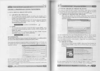 é m m VISUAL BASIC como debe ser... 
USO DE LA PROPIEDAD CONNECTIONSTRING 
1. SI YA CR EÓ EL O R IG EN DE DATOS. 
1.1 A RCH IV O DE VÍNCULOS 
Si ya creaste una conexión usando un archivo de vínculos, en la 
propiedad ConnectionString debes escribir: F IL E NAME=Ruta y 
nombre del Archivo.UDL 
Por ejemplo: Si has creado un archivo de vínculos llamado VENTAS 
en la unidad C:SISTEMA, debes escribir: F IL E NAM E=C: 
SISTE M A W E N TA S. UDL 
ConnectionString I FILE NAM E=C : SISTEM AVENT AS J 
1.2 ODBC 
Si ya creaste una conexión a tu base de datos usando ODBC, en la 
propiedad ConnectionString debes escribir: DSN=Nombre del 
Origen de datos 
Por ejemplo: Si has creado un origen de datos ODBC llamado 
AGENDA, debes escribir: DSN=AGENDA 
ConnectionString IDSN=AGENDA J 
MUY IMPORTANTE: 
No debe haber espacios ni antes ni después del signo igual (=) y si utiliza archivo 
de vínculo, debe indicar también la extensión del archivo (.UDL). 
Otra forma de indicar el origen de datos es haciendo Click en el botón con 
tres puntos que tiene la propiedad ConnectionString ( ... |), se visualiza la 
siguiente ventana: 
[ GwiM'á :J 
O i ¿gen de conexión 
Usar archivo de vínculo a datos ____ 
t~ ' Usai nombre de origen de datos ORBC 
I — — 
Usar cadena de conexión ______________ 
Otros attifeutos: | 
en esta ventana indique si ha creado un archivo de vínculo o un ODBC. 
Si a creado un archivo de vínculo, haga clic en el botón Examinar para 
buscar la carpeta y el nombre del archivo. 
Si ha creado un ODBC, haga click en la flecha hacia a bajo del Combo para 
seleccionar el ODBC. 
468 G r u p o E d i t o r i a l M egabyte^ ^ 
CAPÍTULO XII: Programación ADO < € ¡ ¡ ¡ ¡ 1 
2. SI NO HA CREADO EL O R IG EN DE DATOS. 
Para crear un origen de datos usando Visual Basic, haga click en el botón 
con tres puntos que tiene la propiedad ConnectionString (... |). Se visualiza 
la ventana anterior donde debe indicar el tipo de conexión a crear. 
2.1 CR EA R UN A RCH IV O DE VÍNCULOS 
Para crear un archivo de vínculos, seleccione Usar Archivo de 
Vínculo de Datos y haga clic en el botón Examinar. Se visualiza la 
siguiente ventana: 
I ...h ~ 3 üJ M nJ Iri OJ 
tJ ombro de oí chivo f 
lipa de archivo*: ¡Archivo" de Micro*oft Data Link (' "udij" 
1 Abrir 1 
' ■ Cóncola! [ 
P«la cteai un aichivo <1« vinculo de iWos tunvu tiaga clic con H botón 
«ecuridaiio del mouse en cualquier paire de Ia lis*« de Archivo» y, despu£v. 
seleccione Microsolt Data Lmk en el menú Nuevo 
Paia modificai «I aichivo de vínculo de datos, hag$ doble clic «ri ©I archivó. 
En esta ventana haga clic con el botón derecho del Mouse, elija la opción 
Nuevo y luego la opción Microsoft Data Link y siga los mismos pasos 
indicados en la creación de un archivo de vínculos desde el Windows. 
Una vez creado el archivo, selecciónelo y haga click en el botón Abrir y 
luego en el botón Aceptar. 
2.2 CR EA R UN ODBC 
Para crear un origen de datos ODBC, seleccione Usar Nombre de 
Origen de Datos ODBC y haga click en el botón Nuevo. Se visualiza 
la ventana: 
ni i min ii n i b í — — — — i 
Sster..ckMvw un tipo d e origen d e da to s 
f* ¡Q iijjen d e d a lo s d e arch ivo (equ ipo ind epen díen le} 
Origen d e d a to * d a u su a rio (<» a p lic a « ilo a a s te equipe-) 
f " P jífl« n d e d a to s d e siyiem á (s e «p lica tú lo a e v t* equipo) 
Al «eleccionaf O ligan d e dato» d a « c h iv o c re a un exigen de d.stoi 
b asad o en un archivo q u e so com parto co n todos tos usuario? que 
liei te n a c c e s o a la b a s e «Je d a to s . 
j Siguiente > j Lancolar J 
En esta ventana seleccione el tipo de origen de datos a crear, y siga los 
mismos pasos indicado en la creación de ODBC desde el Windows. 
|Í ¡ ||i |^ G r u p o E d i t o r i a l Megabyte 4 6 9 « » 
 