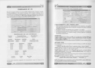 VISUAL BASIC como debe ser... 
F O R M U L A R IO N 2 0 3 
En este formulario dibuje un control ADO, 2 DataCombo, 3 frame, 7 Label, 
6 CommandButton y un control Calendar. Si el control Calendar no se 
encuentra en el cuadro de herramientas, active su casilla en la ventana de 
componentes cuyo nombre es: Microsoft Calendar Control y para dibujarlo 
haga click primero en cualquier parte libre del formulario. 
in l «I 
rrrr.— 
l 
L¿»b«l4 
Labél'.» 
l.abnK. 
!.. .at>ial7 
IU JloComtó 
~EÌ 12000 jtJ - C o m m a n d l 1 Cornrr>arid2 | 
Conimand3 
C ó m m a n d 4 
Commands 
0 3 Z P Commands I 
PR O PIED A D ES DE LO S CO N TR O LES 
Control 
Adodcl 
Control 
DataCombo 1 
DataCombo2 
Control 
Textl 
Text2 
Text3 
Text4 
Text5 
ConnectionString 
Nombre del Origen de Datos 
RowSource 
ListField 
Adodc1 
Nombre 
Adodcl 
Codigo 
DataSource 
Adodcl 
Adodc 1 
Adodcl 
Adodc1 
Adodc1 
RecordSource 
Artículos 
Style 
1 -dbcSimpleCombo 
1 -dbcSimpleCombo 
ListField 
Codigo 
Nombre 
Presentación 
ValorCompra 
Vencimiento 
Control 
Frame 1 
Frame2 
Frame3 
Enabled 
True 
False 
True 
Control 
Calendari 
Visible 
False 
ShowTitle 
False 
A los otros controles asígneles las propiedades como se indica en el 
formulario. 
478 G r u p o E d it o r i a l Megabyte< 
CAPITULO XII: Programación ADO 
Al ejecutar el formulario debe tener el siguiente aspecto. 
■non El Articulo 1)atoi dnl l'inducl 
N ornt'.r» OSdijjo 
Vokji -J« Con h 
J I 
I nonni ~J 
ns üiRiHmibles 
Ilnonnnoon4r. —' Ambulo,. . . . 
A'- <uali*<w k>a doto« dol Aitícuio 
C A R A C TER ÍSTIC A D EL FO R M U LA R IO . 
1. Este formulario permite dar mantenimiento a los registros, esto quiere 
decir que se puede agregar nuevos artículos, actualizar sus datos o eliminar 
cualquiera de ellos. 
2. Se puede consultar un artículo por su nombre o su código. 
3. Cuando no existen registros el botón Eliminar y Actualizar se desactivan. 
4. El control Calendar 1 se visualiza cuando se desea ingresar o modificar 
la fecha de vencimiento. 
IMPORTANTE 
Cuando se manejan base de datos con ADO, no se necesita usar el método EDIT para 
modificar registros porque un registros cambia automáticamente al modo de edición 
cuando se empieza a modificar. 
La programación con ADO ya no utiliza el método FINDFIRST. El nuevo método es FIND. 
M ÉTO D O FIND 
Este método permite buscar registros cuando se trabaja con ADO. Su sintaxis 
es la siguiente. 
Control_Ado.Recordset.Find Condición, Valor 1, Valor2, Valor3 
Valor 1: Indica el número de registros que se debe saltar antes que se inicie 
la búsqueda. Si se omite no salta ningún registro. 
Valor2: Indica la dirección de la búsqueda que puede ser hacia delante 
(adSearchForw ard) o hacia atrás (adSearchB ackw ard). Si se omite, la 
busqueda se realiza hacia delante. 
Valor3: Indica la posición inicial de la búsqueda. Escriba el número 1 (uno) 
para empezar desde el primer registo. 
Ejemplo: La siguiente instrucción busca el artículo llamado Panadol. 
A d o d cl.R eco rd set.F in d N om bre = ” PanadoI” ,„ l 
NOTA: Si el registro no se encuentra se activa el final (EOF) o inicio (BOF) de la 
tabla dependiendo de la dirección de la búsqueda. 
G r u p o E d i t o r i a l Megabyte 479 
 