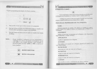 é S fÍk > VISUAL BASIC como debe ser... 
* Según la propiedad que ha elegido, Ud. Puede visualizar: 
1 II 
2 D S H j J 
3 (None) ^ 
1.- Para escribir el texto que se desea mostrar en la propiedad. 
2.- Para que al hacer un click en la flecha hacia abajo se visualice una 
lista de valores que podemos asignar como propiedad. 
3.- Para que al hacer un click en los tres punto se visualice una ventana 
de diálogo. 
NOTA : P uede m o d ific a r c u a lq u iera de las p ro p ie d a d e s y 
com probar sus efectos ejecutando el form ulario con la 
tecla <F5> o con el botón Ejecutar y para term inar . U 
ejecución pulse la tecla <ALT> + <F4> o click en el 
botón finalizar. 
* B O T O N E JE C U T A R 
B O TO N FIN A L IZ A R 
G r u p o E d i t o r i a l Megabyte-^ 
ETIQUETA (Label) : 
A 
Es un control que se utiliza para mostrar mensajes en una aplicación. 
Al dibujarlo en el formulario se visualiza: Label 1, Label2, Label3, etc. 
Al dibujar un control no debe preocuparle el tamaño Inicial que tome, 
porque se puede modificar de una manera fácil y rápida. 
PR IN CIPA LES PR O PIED A D ES DE UNA ETIQUETA: 
ÑA M E 
Permite asignarle un nombre. Por defecto el nombre es Label 1, 
Label2, Label3, etc. Según el número de Etiquetas que se dibujen en el 
formulario. 
A L IG N M E N T 
Alinea el texto que se encuentra en la Etiqueta: Left (Izquierda), 
Right (Derecha) y Center (Centro). 
A PPEA R A N C E 
Cambia la apariencia de la Etiqueta. 
A U T O S IZ E 
Para indicar si el tamaño de la Etiqueta depende del tamaño de la 
letra seleccionada. 
B A C K C O L O R 
Selecciona un color de fondo de la Etiqueta 
B A C K STY LE 
Asigna el estilo del fondo de la Etiqueta. 
B O R D ER ST Y LE 
Asigna el estilo del borde de la Etiqueta. 
C A PIT O N 
Para escribir el texto o información que desea visualizar. 
¡ j l l l l ^ G r u p o E d i t o r i a l Megabyte 49 
 