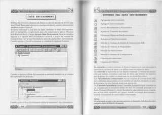 íZáttú VISUAL BASIC como debe ser... 
DATA ENVIRONMENT 
El Data Environment (Entorno de Datos) es otra de las nuevas formas que 
tiene Visual Basic para conectarse a una base de datos y permitir administrarla 
mediante objetos ActiveX. 
Si desea conectarse a una base de datos mediante el Data Environment, 
debe de agregarlo a su aplicación, para ello seleccione la opción Proyecto 
de la Barra de Menú y luego Agregar Data Environm ent. Si no la visualiza 
ingrese a la opción Más Diseñadores ActiveX o activa la ventana de 
Componentes y en la hoja Diseñadores active la casilla Data Environment. 
Cuando agrega el Data Environment se visualiza la siguiente ventana: 
t | ; P royectol - D ataEnvironm entl (DataEnvironm ent) H L l l E ä 
> ,ld o| 1 1 1 1 J M M flä k 
?Hy] D a ta E n v iro n m e n tl 
Connection! 
[1 ] o b je to s 
Cuando se agrega el Data Environment se mostrará también en la ventana 
del explorador de proyecto: 
%j¿ P ro yecto - P ro y e c to l m u m . □ ! x | 
m Q 
j B J2$ P ro y ec to 1 (P ro y e c to 1) 
i l I B a E m l F o > f ¡u i ó r1 
C j F o rm i (F o rm i) 
N D iseñadores 
D a ta E n v iro n m e n tl (D a ta E n v iro n m e n tl) 
Cuando graba el Data Environment utiliza la extensión *.Dsr (Diseñador). 
508 G r u p o E d i t o r i a l M eg ab y te <l¡||f|j¡j 
CAPÍTULO XII: Programación ADO ^ ¡ ¡ S 
BOTONES DEL DATA ENVIRONMENT 
2k Agrega una nueva conexión 
a Agrega un nuevo Comando. 
M. Inserta Procedimientos Almacenados 
M Agrega un Comando Secundario. 
X Elimina un Objeto de Data Environment 
m Actualiza el Data Environment 
jki Muestra la Ventana de Diseño de instrucciones SQL 
JÜ. Muestra la Ventana de Propiedades 
m Muestra las Instrucciones 
i l l Muestra la Ventana de Configuración 
Ibi Organiza por conexiones 
j k Organiza por Objetos 
La conexión se realiza mediante el objeto Connection el cual representa la 
conexión a una base de datos y se utiliza como un origen de datos. 
Un comando se representa por un objeto Command y contiene las instruc­ción 
que realizan consultas a una base de datos para obtener los registros 
que deseamos los cuales se almacenan en un objeto Recordset. 
Los Procedimiento Almacenados son un conjunto de instrucciones SQL 
precompiladas almacenadas con un nombre en una base de datos y se pue­den 
ejecutar con una llamada desde una aplicación. 
Un Comando Secundario forma Comandos Jerárquicos que consisten en 
un comando que se encuentra dentro de otro. Al comando principal se le 
llama Comando Primario y al otro Secundario y permiten mostrar conteni­dos 
de una tabla separados por grupos usando un campo determinado o 
mostrar el contenido de varias tablas relacionadas. 
NOTA: 
Otra forma de acceder a las opciones anterior es haciendo click derecho sobre 
cualquier objeto del Data Environment 
¡ l i l i l í * G r u p o E d i t o r i a l Megabyte 5 0 9 
 