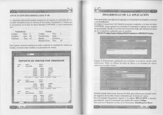 á l l í i l l * VISUAL BASIC como debe ser.. 
APLICACIÓN DESARROLLADA N° 68 
La siguiente aplicación permite mostrar en un reporte el contenido de Co­mandos 
Jerárquicos que se forman de dos tablas: Vendedores y Ventas que 
se encuentran en la base de datos llamada CONTROL y cuyas estructuras 
son: 
Vendedores 
Codigo Text 3 
Nombre Text 30 
Telefono Text 10 
Ventas 
Codigo Text 3 
Fecha Venta Date 
Monto Currency 
Distrito Ven ta Text 20 
Este reporte muestra también de cada vendedor la cantidad de ventas rea­lizadas, 
el monto total vendido y su promedio de ventas. 
t t . D a t a ñ e p o r tl 
H J e f ] Z M m J jjlO O * J 
1 ^ ^ ■;.:---------j---------------------------ÜÉ . J 
REPO RTE DE V E N TA S POR VENDEDO R 
Codigo 
003 
■ 
Codigo 
004 
Codigo 
002 
Aginas: ¡«HIT 
José Portilla 
Fecha 
15/01/00 
16/02/00 
20/02/00 
10/03/00 
22/03/00 
228844 
Monto 
200.00 
300.00 
150.00 
500.00 
450.00 
Distrito 
Ferreñafe 
La Victoria 
Chiclayo 
Zana 
Etem 
N° de Ventas 5 Total S/. 1,600.00 Promedio S/. 320.00 
Nombre Teléfono 
Liliana Carbonel 224488 
Fecha Monto Distrito 
21/01/00 600.00 Reque 
01 /01 /OO 300.00 Motupe 
N° de Ventas 2 Total S/. 900.00 Promedio S/. 450.00 
Nombre Teléfono 
Hoemi Montano 234878 
Fecha Monto Distrito 
12/01/00 50.00 Reque 
14/01 /00 150.00 La Victoria 
18/02/00 500.00 Pimentel 
20/02/00 200.00 Lambayeque 
►M 'I ......... 
G r u p o E d i t o r i a l Megabyte" 
CAPÍTULO XII: Programación ADO 
DESARROLLO DE LA APLICACIÓN 
Para desarrollar esta aplicación agregue a su formulario un DataEnvironment 
y un DataReport. 
Al objeto Connectionl del DataEnvironment conéctelo a la base de datos 
CONTROL, luego agregue un comando (Commandl) e ingrese a su ventana 
de propiedades donde se escribe una instrucción SQL que obtiene los datos 
de los vendedores ordenados por su nombre: 
SELECT Codigo,Nombre,Telefono FROM Vendedores ORDER BYNombre 
G en e ral | Parám etros ] R e la c ió n ] A g ru p a r ] A g re g a d o s j A v a n z a d a s ) 
N om b re d e c om a n d o : | Commandl C one jjió n: | Connectionl 
j O rig en d e d a to s 
1 O b je to d e fease d e datos: j 
N fim b ro d e objeto: j 
In s tiu c c ió n SQL: fie n e ra d o r SQL.. J 
A p lic a r 
Luego al C om m andl agréguele un comando secundario donde debe 
seleccionar Tabla en Objeto de base de datos y en Nombre de objeto 
seleccione la tabla Ventas 
G eneral ] P arámetros ] R e la c ió n ) A g rup a r ] A g re g a d o s ] A v a n z a d a s J 
LJ ombre d e com an d o : j C o rr.m w d 2 C onexión: }7 
C rip e n d o d a lo s [Tabla ■ 3 
N om b re d e objeto: ¡VENTAS ~ 3 
In s tru c c ió n S Q L : - J . : u f f i f c í a i . 
........— -------------------------------- 
A c e p ta r j C an ce lar | 
También puede seleccionar Instrucción SQL para obtener por ejemplo todos 
los registros de la tabla Ventas ordenados por la fecha de ventas. 
En el Comando Secundario ingrese a la página RELA CIÓ N y agregue 
una relación con el Commandl por medio del campo Código. 
Para activar el Reporte escriba en el formulario D ataReportLShow . 
G r u p o E d i t o r i a l Megabyte 5 2 1 
 