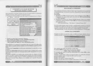 É£: VISUAL BASIC como debe ser. 
CONEXIÓN A UNA BASE DE DATOS 
M EDÍANTE INSTRUCCIONES 
Para conectarse a una base de datos sin usar el control ADO ni el diseñador 
DataEnvironment, debe seguir los siguientes pasos: 
1. Configurar al Visual Basic para que acepte la manipulación los Objetos 
de D atos A ctiveX 
mediante instrucciones. Referencias - Proyectol 
Esto se realiza activando 
la c a silla M icrosoft Referencias disponibles: 
ActiveX Data Objects 
x .x Library en 
Proyecto/R eferencias. 
□ Intel Procedural Effect Library 
□ JET Expression Service Type Library 
□ LayoutDTC 1.0 Type Library 
□ LM Library 
Li Macromedia Shockwave Director Control — 1 
□ Microsoft Access 9.0 Object Library + 1 □ Microsoft Active Server Pages Object Librar 
□ Microsoft ActiveMovie Control 
Prioridad 
□ Microsoft ActiveX Data Objects (Multi-dimer 
B Microsoft ActiveX Data Objects 2,1 Library 
□ Microsoft ActiveX Data Objects 2.0 Library 
□ Microsoft ActiveX Data Objects Recordset ; 
□ Microsoft ActiveX Plugin . 
: p e r os oft Add-In Desianej 
+ 1 
2. Definir un objeto tipo Connection. Sintaxis: 
Ditti Nom bre del Objeto A s N ew AD O D B. Connection 
3. Definir un objeto tipo Recordset. Sintaxis: 
Dim N om bre del Objeto As New A D O D B .R ecordset 
Dependiendo de la cantidad de formularios que vas a usar en la aplicación, 
estos objetos se pueden definir también a nivel de Módulo usando la palabra 
Public. 
El objeto tipo Connection se utiliza para administrar la conexión a la base 
de datos. 
El objeto tipo Recordset almacena los registros que se obtiene de las tablas 
de la base de datos donde nos conectamos para poder manipularlos en nuestra 
aplicación. 
La palabra ADODB es un prefijo que contiene todos los objetos de datos 
ActiveX. Se debe visualizar automáticamente después de escribir la palabra 
New al definir los objetos. Si no se visualiza seguramente no activó la casilla 
M icrosoft ActiveX Data Objects x.x Library en la opción Proyecto/ 
Referencias. 
522 G r u p o E d i t o r i a l Megabvte<|f|¡^ 
CAPÍTULO X II: Programación A B O ^ ¡¡¡ ¡¡1 
R E A LIZ A R L A CONEXIÓN 
Para realizar la conexión se utiliza el objeto tipo Connection con la propiedad 
ConnectionString y la forma de conectarse depende del origen de datos que 
ha creado. 
Por ejemplo: 
1. Si tenemos un ODBC llamado Agenda y hemos definido el objeto DB tipo 
Connection, las instrucciones para conectarse son: DB.ConnectionString 
= “DSN =Agenda ” 
2. Si tenemos un Archivo de Vínculo OLEDB llamado Ventas en la carpeta 
C:Sistema, y hemos definido el objeto DB tipo Connection las instrucciones 
para conectarse son: 
DB.ConnectionString = “File Name=C:SistemaVentas.UDL” 
Si no ha creado ningún origen de datos, también puede realizar la conexión 
mediante una cadena de conexión. Por ejemplo, la siguiente instrucción se 
conecta a una base de datos Microsoft Access llamada Practica.mdb. 
DB.Conned¡onString="Provider=Microsoft.Jet.OLEDB.4.0;DataSourcc=C:I,radinuiull>" 
A B R IR UNA C O N EXIÓ N 
Después de realizar la conexión como se indicó en el paso anterior, ésta so 
mantiene cerrada, si usted trata de utilizarla se visualizará el siguiente mensaje 
Microsoft Visual Basic 
Error ‘3709’ en tiempo de ejecución : 
La aplicación solicitó una operación en un objeto con una referencia a 
un objeto Connection cerrado o no válido. 
lerm inar f ¿epurar j 
Esto significa que antes de utilizarla, la debe abrir. 
El método OPEN permite abrir una conexión. Sintaxis: 
O bjeto_T ipojC onnection. Open 
Por ejemplo para abrir la conexión almacenada en el objeto DB se debe 
escribir: DB.Open 
También se puede abrir e indicar el origen de datos o la cadena de conexión 
al mismo tiempo según el origen de datos que ha creado: 
DB.Open "DSN=Agenda" 
DB.Open “File Name=C:SistemaVentas.UDL” 
DB.Open “Providei^Microsoft.Jet.OLEDB.4.0;DataSource=C:Practica.mdb” 
1 1 1 1 ^ G r u p o E d i t o r i a l Megabyte 523 
 