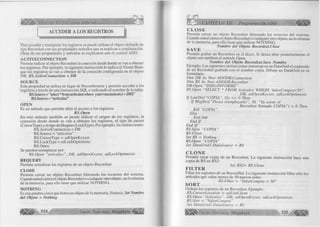 é S B lk v i s i ja B B M M W B i M M 1 
ACCEDER A LOS REGISTROS 
■ — ■—■■■■------------■ ■ ... 
Para acceder y manipular los registros se puede utilizar el objeto definido de 
tipo Recordset con sus propiedades métodos que se explican a continuación. 
Otras de sus propiedades y métodos se explicaron con el control ADO. 
A C T IV E C O N N E C T IO N 
Permite indicar al objeto Recordset la conexión desde donde se van a obtener 
los registros. Por ejemplo, la siguiente instrucción le indica al Visual Basic 
que los registros se van a obtener de la conexión configurada en el objeto 
DB: RS.ActiveConnection = DB 
SO U R C E 
Esta propiedad se utiliza en lugar de Recordsource y permite acceder a los 
registros a través de una instrucción SQL o indicando el nombre de la tabla: 
RS.Source= "select*fromartículoswhere year(vencimiento) = 2002" 
RS.Source = “ artículos” 
O PEN 
Es un método que permite abrir el acceso a los registros 
R S.O pen 
En este método también se puede indicar el origen de los registros, la 
conexión desde donde se van a obtener los registros, el tipo de cursor 
(CursorType) y el tipo de bloqueo (LockType). Por ejemplo, las instrucciones: 
RS.ActiveConnection = DB 
RS.Source = “artículos” 
RS.CursorType = adOpenKeyset 
RS.LockType = adLockOptimistic 
RS.Open 
Se pueden reemplazar por: 
RS.Open “artículos”, DB, adOpenKeyset, adLockOptimistic 
REQ U ERY 
Permite actualizar los registros de un objeto Recordset. 
C L O SE 
Permite cerrar un objeto Recordset liberando los recursos del sistema. 
Cuando usted cieña el objeto Recordset o cualquier otro objeto, no lo elimina 
de la memoria, para ello tiene que utilizar NOTHING.. 
N O T H IN G 
Es una palabra clave que borra un objeto de la memoria. Sintaxis: Set Nombre 
d el Objeto = N othing 
524 G r u p o E d i t o r i a l Megabyte^ 
CAPÍTULO XII: Programación ADO 
CLOSE 
Permite cerrar un objeto Recordset liberando los recursos del sistema. 
Cuando usted cierra el objeto Recordset o cualquier otro objeto, no lo elimina 
de la memoria, para ello tiene que utilizar NOTHING. 
Nom bre del Objeto R ecordset.Close SAVE 
Permite grabar un Recordset en el disco. Si desea abrir posteriormente el 
objeto use también el método Open. 
N om bre del Objeto Recordset.Save Nom bre 
Ejemplo: Las siguientes instrucciones muestran en un DataGrid el contenido 
de un Recordset grabado con el nombre copia. Dibuje un DataGrid en su 
formulario. 
Dim DB As New ADODB.Connection 
Dim RS As New ADODB.Recordset 
DB.Open “D SN=INFORM E” 
RS.Open “SELECT * FROM Artículos WHERE ValorCompra<50", 
DB, adOpenKeyset, adLockOptimistic 
I f Len(Dir(“COPIA”, 0)) o 0 Then 
I f M sgBox(“Desea reemplazarlo”, 36, “Ya existe el 
Recordset llamado COPIA”) = 6 Then 
Kill “COPIA” 
Else 
Exit Sub 
End I f 
End I f 
RS.Save “CO PIA” 
RS. Cióse 
Set RS = Nothing 
RS.Open “CO PIA” 
Set DataGrid 1 .DataSource = RS 
CLONE 
Permite crear copia de un Recordset. La siguiente instrucción hace una 
copia de RS en RS2: 
Set RS2= RS. Clone FILTER 
Filtar los registros de un RecordSet. La siguiente instrucción filtra sólo los 
artículos que valen menos de 50 nuevos soles: 
RS.Filter = “ValorCompra < 5 0 ” SORT 
Ordena los registros de un Recordset. Ejemplo: 
RS.CursorLocation = adUseClient 
RS.Open “Artículos”, DB, adOpenKeyset, adLockOptimistic 
RS.Sort = “ValorCompra” 
Set DataGridl.DataSource = RS 
G r u p o E d i t o r i a l Megabyte 525 wm 
 