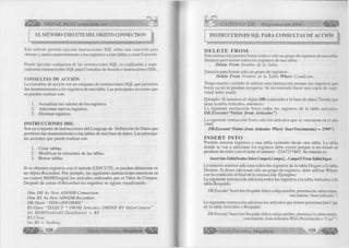, fK W . 
É i » VISUAL BASIC como debe ser. . . 
EL METODO EXECUTE DEL OBJETO CONNECTION 
Este método permite ejecutar instrucciones SQL sobre una conexión para 
obtener y darles mantenimiento a los registros o a las tablas y crear Cursores. 
Puede ejecutar cualquiera de las instrucciones SQL ya explicadas y espe­cialmente 
instrucciones SQL para Consultas de Acción o Instrucciones DDL. 
CONSULTAS DE A CCIÓN 
La consultas de acción son un conjunto de instrucciones SQL que permiten 
dar mantenimiento a los registros de una tabla. Las principales acciones que 
se pueden realizar son: 
1. Actualizar los valores de los registros. 
2. Adicionar nuevos regi stros. 
3. Eliminar registros. 
IN STR U C C IO N ES DDL 
Son un conjunto de instrucciones del Lenguaje de Definición de Datos que 
permiten dar mantenimiento a las tablas de una base de datos. Las principa­les 
acciones que puede realizar son: 
1. Crear tablas. 
2. Modificar la estructura de las tablas. 
3. Borrar tablas. 
Si se obtienen registros con el método EXECUTE, se pueden almacenar en 
un objeto Recordset. Por ejemplo, las siguientes instrucciones muestran en 
un control MSHFlexgrid los artículos ordenados por el Valor de Compra. 
Después de cerrar el Recordset los registros se siguen visualizando. 
Dim DB As New ADODB.Connection 
Dim RS As New ADODB.Recordset 
DB.Open “D SN=INFORM E” 
RS.Open “SELECT * FROM Artículos ORDER BY ValorCompra” 
Set M SHFlexGridl.DataSource = RS 
RS. Cióse 
Set RS — Nothing ty 528 G r u p o E d i t o r i a l Megabyte^ 
CAPÍTULO XII: Programación ADO ^ ¡ ¡ ¡ ¡ ¡ 1 
INSTRUCCIONES SQL PARA CONSULTAS DE ACCIÓN 
D E L E T E F R O M 
Esta instrucción permite borrar todos o sólo un grupo de registros de una tabla. 
Sintaxis para borrar todos los registros de una tabla: 
Delete From Nombre de la Tabla 
Sintaxis para borrar sólo un grupo de registros: 
Delete From Nombre de la Tabla Where Condición 
Tenga mucho cuidado al utilizar esta instrucción porque los registros que 
borra ya no se pueden recuperar. Se recomienda hacer una copia de segu 
ridad antes usarla. 
Ejemplo: Si tenemos el objeto DB conectado a la base de datos Tienda que 
tiene la tabla Artículos, entonces: 
La siguiente instrucción borra todos los registros de la tabla artículos: 
D B .E xecu te(“D elete fro m A rtícu los”) 
La siguiente instrucción borra sólo los artículos que se vencieron en el año 
1999. 
DB.Execute(“Delete from Artículos Where Year(Vencimiento) = 1999”) 
IN S E R T IN T O 
Permite insertar registros a una tabla existente desde otra tabla. La tabla 
donde se van a adicionar los registros debe existir porque si no existe se 
produce un error con el tiene el número -2147217865. Su sintaxis es: 
Inserí luto TablaDestíno Select Campol,Campo2,...CampoN From TablaOrigen 
La sintaxis anterior adiciona todos los registros de la tabla Origen a la tabla 
Destino. Si desea adicionar sólo un grupo de registros, debe utilizar Where 
con la condición al final de la instrucción. Ejemplos: 
La siguiente instrucción adiciona todos los registros a la tabla Artículos a la 
tabla Respaldo. 
DB.Execute(“Insert Into Respaldo Select codigo,nombre, presentación,valorcompra, 
vencimiento from Artículos”) 
La siguiente instrucción adiciona los artículos que tienen presentación Caja 
de la tabla Artículos a Respaldo. 
DB.Execute(“Insert Into Respaldo Select codigo,nombre, presentación,valorcompra. 
vencimiento from Articulos Whre Presentación = ‘Caja’”) 
¡ ||||j j ^ G r u p o E d i t o r i a l Megabyte 5 2 9 - ^ |§ |¡ ¡ |l 
 