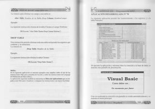 iÉiÉ¡iÉÉÉ>' VISUAL BASIC como debe ser. . . 
La sintaxis para eliminar un campo a una tabla es: 
A lter Table Nombre de la Tabla Drop Column NombreCampo 
Ejemplo: 
La siguiente instrucción elimina de la tabla Clientes el campo Teléfono. 
DB.Execute ("AlterTable Clientes Drop Column Telefono") 
D R O P TABLE 
Esta instrucción permite eliminar toda una tabla incluyendo los registros que 
contiene y su estructura. 
La sintaxis es: 
Drop Table Nombre de la Tabla 
Ejemplo: 
La siguiente instrucción elimina la tabla Clientes. 
DB.Execute ("Drop Table Clientes") 
NOTA: 
En la siguiente aplicación se muestra ejemplos mas amplios sobre el uso de las 
instrucciones SQL para consultas de Acción y sobre las instrucciones de Lenguaje 
de Definición de Datos (DLL). 
La aplicación siguiente también se encuentra en Disco de Aplicaciones que acom­paña 
a este libro para visualizar y comparar las instrucciones con mayor facilidad. 
l i l i l í ^ 5 3 2 G r u p o E d it o r i a l Megabyte 
CAPÍTULO XII: Programación ADO < € ¡¡¡1 1 
A P LIC A C IÓ N DESARRO LLADA N° 70 
La siguiente aplicación permite dar mantenimiento a los registros y a la 
tabla Artículos: 
m ora 
¡i. Mantenimiento de la labia Artículos 
Artículos 
Agregar artículos de prueba 
Cambiar una presentación por otra 
Cambiar el Valor de Compra 
Restaurar el valor de compra anterior 
Borrar artículos 
Recuperas los Ultimos Artículos Borrados 
Borrar la Copia de Seguridad de los archivos borrados 
Salir 
Relación de A rtículos 
Codigo Nombre Presentación Valor de Compra Vencimiento 
00001 Acaricida Cierna x 60 gr. Pote 5.0000 2002-06-30 00:00:0 
00002 Acaricida Loción x 60 mi. Frasco 10.0000 2003-01-07 00:00:0 
00003 Fenistil x 20 Comprimidos Caja 13.0000 2002-01-19 00:00:0 
00004 Pilka Gotas 20 mi Frasco 23.0000 2002-10-16 00:00:0 
00005 Panadol Antigripal x 60 tab Caja 4.0000 2001-12-30 00:00:0 
00006 AB-Broncol 300 IM Frasco 9.5000 2000-06-15 00:00:0 
00007 AB-Broncol 600 IM Frasco 12.0000 2002-05-01 00:00:0 
00008 Venoruton Forte x 12 Cornp. Caja 13.0000 2000-06-30 00:00:0 
00009 Fenistil Gotas Frasco 20 mi. Frasco 13.0000 2000-06-29 00:00:0 
00010 FinistilJ atabe Frasco 100 mi. Frasco 10.0000 2000-06-28 00:00:0 
00011 Importai x 6 Shachets Caja 20.0000 2002-01-19 00:00:0 
L a " " ............ 
Al ejecutar la aplicación y mientras dure la conexión a la base de datos se 
muestra una pantalla de presentación. 
Programa de ejemplo 
Visual Basic 
C o m o d e b e s e r . . . 
Un m om ento p o r fa v o r 
Una vez realizada la conexión esta pantalla se oculta automáticamente y se 
muestra el menú principal. 
G r u p o E d it o r i a l Megabyte 533 
 