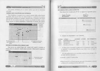 VISUAL BASIC como debe ser.. 
Los puntos alrededor de un control indican que este se encuentra 
activado. 
MODIFICAR ELTAMAÑO DE LOS CONTROLES 
Para modificar el tamaño de un control, primero debe seleccionarlo 
haciendo click en él. Una vez seleccionado se visualizará los puntos 
que permiten modificar su tamaño, entonces lleve el puntero del mouse 
por uno de estos puntos hasta que visualice una flecha en doble sentido, 
luego arrastre el mouse ampliando o reduciendo el tamaño del control. 
El control esta 
Formi EHH1 
Labell 
El control esta listo 
para modificar su— 
ancho 
listo para 
modificar 
su ancho 
El control esta listo para 
modificar su ancho 
MOVER UN CONTROLEN EL FORMULARIO 
Para mover un control haga clic dentro del control y arrastre el 
mouse hasta la posición donde desea moverlo. Observará la siguiente 
pantalla. 
■ü. Formi 
Labell 
Posición del control 
en el formulario 
CAPITULO II.Descripción de los Controles Básicos 
DESARROLLO DE LA APLICACIÓN N° 01 
Para desarrollar la aplicación N° 01 se siguen los siguientes pasos: 
Ajustar el tamaño 
del Form ulario 
D ibujar los 
Controles 
JSl-ül 
Labell 
Label2 
Label3 
3.- Asignar las propiedades a los Controles 
CONTROL CAPTION ALIGNMENT AUTOSIZE FONT BORDERSTYÜ 
F O R M I M I PR IM E R A A P L IC A C IO N — — — — 
LA B EL1 V IS U A L B A SIC C en ter T rue 28 0-N one 
L A B E L 2 C om o debe ser... C enter T rue 14 1-F ixed Single 
L A B E L 3 Mi nom bre es Juan José.. R ight T rue 10 0 -N one 
Si desea que a¡ ejecutar la aplicación el formulario ocupe toda 
la pantalla, su propiedad W indowstate debe tener el valor 2 
fmaximized). 
En esta aplicación no se escriben instrucciones porque sólo 
permite mostrar mensajes. 
A.Guarde o grabe la aplicación. 
5.Pulse la tecla F5 o el botón ejecutar para que el formulario se ejecute 
y observar los resultados de esta aplicación. 
G r u p o E d i t o r i a l Megabyte 53 « H » 
 
