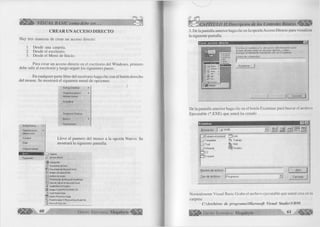 ^ÉiÍÉÉÉ^ VISUAL BASIC como debe ser... 
CREAR UN ACCESO DIRECTO 
Hay tres maneras de crear un acceso directo: 
1. Desde una carpeta. 
2. Desde el escritorio. 
3. Desde el Menú de Inicio. 
Para crear un acceso directo en el escritorio del Windows, primero 
debe salir al escritorio y luego seguir los siguientes pasos: 
En cualquier parte libre del escritorio haga clic con el botón derecho 
del mouse. Se mostrará el siguiente menú de opciones: 
Active Desktop ► 
Organizar iconos ► 
Alinear iconos 
Actualizar 
' ' Éenát • 
Deshacer Eliminar 
Active Desktop ► 
Organiza» iconos ► 
AJinear iconos 
Actualizar 
Pegar f'ft3<£ á c ñjvtfpy [ 
Deshacer Eliminar 
Nuevo 
Propiedades 
Lleve el puntero del mouse a la opción Nuevo. Se 
mostrará la siguiente pantalla. 
Propiedades 
I _ J Carpeta 
¿j Acceso directo 
^ W inZp File 
J j] Documento de texto 
Documento de Microsoft Word 
t i l Imagen de mapa de bits 
A/chivo de sonido 
l¡P Presentación de Microsoft PowerPoint 
Hoja de cálculo de Microsoft Excel 
ir CorelDRAW 8.0 Gráfico 
@ Imagen Corel PHOTO-PAI NT 8.0 
^1 Corel Media Folder 
O Adobe Photoshop Image 
PowerDesigner 8 Physical Data Model File 
^ Microsoft Data Link y 60 G r u p o E d it o r ia l M egab yte^ 
VITULO II:Descripción de los Controles Básicos 
3. De la pantalla anterior haga clic en la opción Acceso Directo para visualizar 
la siguiente pantalla: 
E s c rib a el n o m b re y la u b ic a c ió n d e l e le m e n to pa ra 
el q u e d e s e a c re a r u n a c c e s o d ire c to , o b ie n , 
b u s q u e el e le m e n to h a c ie n d o c lic e n Exam inar. 
L ín e a de co m a n d o s : 
Exam inar.. 
C a n c e la r 
De la pantalla anterior haga clic en el botón Examinar para buscar el archivo 
Ejecutable (*.EXE) que usted ha creado 
E xam inar 
Buscar en: Vb98 
Nombre de archivo: | 
Tipo de archivos: | Programas 
a i » I B a l 
_JÍDataenvironmen(j IZÜLink 
1 T empiate Q Trabajo 
ZDTsql ^ VbS 
1 Wizards G jiV isdala 
Z 3 C2 
1Cvpack 
Abrir 
~ 3 Cancelar 
Normalmente Visual Basic Graba el archivo ejecutable que usted crea en la 
carpeta: 
C:Archivos de programaM icrosoft Visual StudioVB98 
G r u p o E d i t o r i a l Megabyte 61 
 