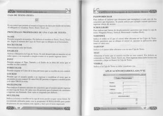VISUAL BASIC como debe ser... 
CAJA DE TEX TO (TEXT): 
fibj 
Es un control que permite al usuario el ingreso de datos por medio del teclado. 
Al dibujarlo se visualiza: Textl, Text2, Text3, etc. 
PRIN CIPA LES PRO PIED A D ES DE UNA CAJA DE TEXTO: 
Ñ A M E 
Permite asignarle un nombre. Por defecto el nombre es Textl, Text2, Text3, 
etc. Según el número de Cajas de Texto que se dibujen en el formulario. 
B A C K C O L O R 
Selecciona el color del fondo. 
EN A B L ED 
Activa o Desactiva la Caja de Texto. Si está desactivada se muestra en un 
color opaco y no responde a ningún evento ni se puede ingresar datos. 
FO N T 
Permite asignar el Tipo, Tamaño y el Estilo de la letra del texto que se 
escribe en este control. 
F O R E C O L O R 
Permite asignar el Color de la letra del texto que se escribe en este control. 
L O C K E D 
Permite que el usuario pueda o no ingresar o modificar el texto que se 
encuentra en este control. El valor FALSE permite el ingreso o modificación 
y el valor TRUE lo evita. 
M A X LEN G TH 
Para indicar el número máximo de caracteres que el usuario puede ingresar 
en una Caja de Texto. El valor cero (0) permite que el número de caracteres 
a ingresar sea ilimitado. Este valor es asignado por defecto. 
M U L T IL IN E 
Indica si el texto a escribir en la caja de texto puede ocupar varias líneas. Se 
recomienda utilizarla junto con la propiedad SCROLLBARS para poder 
desplazarse de una manera más rápida y fácil por el texto ingresado 
PA SSW O R D C H A R 
Para indicar el carácter que deseamos que reemplace a cada uno de los 
caracteres que digitamos. Se puede utilizar por ejemplo cuando queremos 
ingresar claves de acceso. 
SC R O L L B A R S 
Para indicar qué barras de desplazamiento queremos que tenga la caja de 
texto: Ninguna (None), Vertical, Horizontal o Ambas (Both). 
TABINDEX 
Indica el orden en el que el cursor debe ubicarse en las Cajas de Texto. 
Donde queremos que se ubique el cursor al, ejecutar la aplicación debe 
tener el valor cero. 
TA B STO P 
Indica si el cursor debe ubicarse o no en una Caja de Texto. 
TEX T 
Almacena el texto que el usuario escribe en este control. Por defecto su 
contenido es: Textl, Text2, Text3, etc. Para ingresar datos debe borrar este 
contenido y dejar en blanco la Caja de Texto. 
V ISIB L E 
Indica si la Caja de Texto se debe visualizar o no. 
APLICACIÓN DESARROLLADA N° 02 
- i n l x | 
Datos Personales 
Nombre 
Dirección 
T eléfono 
Centro de Estudios 
OBSERVACIONES 
"1] 
G r u p o E d it o r ia l Megabyte 65 
 