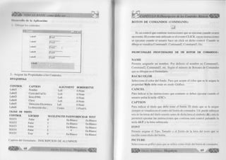 17.S7 l / ItASIC como debe ser. 
Iii nidlli) ilc l¡i Aplicación: 
I I Xluijiu los controles. 
< 
Labell j|T extl 
Label2 |T ext2 
Label3 ¡Text3 » 
----- 
Label4 [ i ext4 
Label5 
Label6 
j í ext5 
2.- Asignar las Propiedades a los Controles. 
E T IQ U E T A S 
CONTROL CAPTION ALIGNMENT BORDERSTYE 
Labell Nombre Left O-None 
LabeI2 Ciclo (del I al X) Left O-None 
LabeI3 Sexo (F/M) Left O-None 
Label4 Clave Left O-None 
Label5 Dirección Electrónica Left O-None 
Labeló La dirección elec... Center 1-Fixed S. 
CAJAS DE TEXTO 
CONTROL LOCKED m a x l e n g t h PASSWORDCHAR t e x t 
TEXT1 False 0 En Blanco En Blanco 
TEXT2 False 3 En Blanco En Blanco 
TEXT3 False 1 En Blanco En Blanco 
TEXT4 False 5 En Blanco 
TEXT5 True () En Blanco En Blanco 
Caption del formulario : INSCRIPCION DE ALUMNOS 
G r u p o E 68 d it o r ia l Mega byte< 
PÍTULO II'.Desciipción de los Controles Básicos 
BO TO N DE CO M A N D O S (C O M M A N D ): 
Es un control que contiene instrucciones que se ejecutan cuando ocurre 
un evento. El evento más utilizado es el evento CLICK, cuyas instrucciones 
se ejecutan cuando el usuario hace un click en dicho control. Cuando se 
dibuja se visualiza:Commandl, Command2, Command3, Etc. 
P R IN C IP A L E S P R O P IE D A D E S DE UN BOTON DE COMANDOS: 
Ñ A M E 
Permite asignarle un nombre. Por defecto el nombre es Com m andl, 
Command2, Command3, etc. Según el número de Botones de Comandos 
que se dibujen en el formulario. 
B A C K C O L O R 
Selecciona el color del fondo. Para que acepte el color que se le asigna la 
propiedad Style debe estar en modo Gráfico. 
C A N C EL 
Para indicar si las instrucciones que contiene se deben ejecutar cuando el 
usuario pulsa la tecla <ESC>. 
C A PT IO N 
Para indicar el título que debe tener el botón. El título que se le asigne 
siempre se visualiza en el centro del botón de comandos. Ud. puede subrayar 
una de las letras del título usando antes de dicha letra el símbolo (&), esto le 
permitirá ejecutar las instrucciones que contiene este control pulsando la 
tecla ALT y la letra subrayada. 
FO N T 
Permite asignar el Tipo, Tamaño y el Estilo de la letra del texto que se 
escribe como título del botón. 
P IC T U R E 
Selecciona un gráfico para que se utilice como título del botón de comandos. 
Ü P G r u p o E d i t o r i a l Megabyte 69 
 