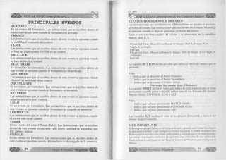 ^Ü Íy ¡É ^ VISUAL BASIC como debe ser... 
PRINCIPALES EVENTOS ACTIVATE 
Es un evento del formulario. Las instrucciones que se escriben dentro de 
este evento se ejecutan cuando el formulario es activado. 
CH A N G E 
Las instrucciones que se escriben dentro de este evento se ejecutan cuando 
se modifica el contenido del control. 
C L IC K 
Las instrucciones que se escriben dentro de este evento se ejecutan cuando 
se hace un click o pulsa ENTER en un control. 
D B L C L IC K 
Las instrucciones que se escriben dentro de este evento se ejecutan cuando 
se hace doble click control. 
DEA C T I VATE 
Es un evento del formulario. Las instrucciones que se escriben dentro de 
este evento se ejecutan cuando el formulario es desactivado. 
G O TFO C U S 
Las instrucciones que se escriben dentro de este evento se ejecutan cuando 
el cursor se posiciona en un control. 
IN IC IA L IZ A T E 
Es un evento del formulario. Las instrucciones que se escriben dentro de 
este evento se ejecutan cuando el formulario se inicializa. 
K EY PRESS 
Las instrucciones que se escriben dentro de este evento se ejecutan cuando 
se pulsa una tecla en el control. 
LO A D 
Es un evento del formulario. Las instrucciones que se escriben dentro de 
este evento se ejecutan cuando el formulario es cargado en memoria. 
LO STFO C U S 
Las instrucciones que se escriben dentro de este evento se ejecutan cuando 
el cursor sale en un control. 
T IM E R 
Es un evento del control Timer (Reloj). Las instrucciones que se escriben 
dentro de este evento se ejecutan cada cierta cantidad de segundos, que 
Ud. Deberá indicar. 
U N LO A D 
Es un evento del formulario. Las instrucciones que se escriben dentro de 
este evento se ejecutan cuando el formulario es descargado de la memoria. 
7 2 G r u p o E d it o r ia l Megahvte 
EV ENTO S M OUSEDOW N Y M OUSEUP 
Las instrucciones que escribimos en el MouseDown se ejecuta se presiona 
un botón del mouse.Las instrucciones que escribimos en el evento MouseUp 
se ejecutan cuando se deja de presionar un botón del mouse. 
Estos eventos reciben cuadro (4) valores y se almacenan en la variables 
Button, Shift X, Y. 
Prívate Sub Form_MouseDown(Button As Integer, Shift As Integer, X As 
Single, Y As Single) 
End Sub 
Prívate Sub Form_MouseUp(Button As Integer, Shift As Integer, X As Single, Y 
As Single) 
End Sub 
La variable BUTTON recibe un valor que indica el botón del mouse que se 
presionó: 
Valor 
1 Indica que se presionó el botón Primario. 
2 Indica que se presionó el botón Secundario. 
3 Indica que se presionó el botón Central. 
(No todos los mouse tiene 3 botones) 
La variable SH IFT recibe el valor que indica la tecla especial que se tiene 
presionada cuando pulsa o deja de pulsar uno de los botones del mouse: 
Mayús (Shift), CONTROL (Ctrl) o ALT. 
Valor 
1 Indica que se tiene presionada MAYÚS (Shift). 
2 Indica que se tiene presionada CONTROL (Ctrl). 
3 Indica que se tiene presionada ALT. 
Las variables X, Y reciben el valor de la posición Horizontal y Vertical del 
mouse respectivamente. 
MUY IM PO RTA N TE 
El botón primario del Mouse es el botón principal y permite seleccionar los objetos 
de una manera normal y casi siempre es el botón Izquierdo. El botón secundario del 
Mouse permite acceder a los menú contextúales y casi siempre es el botón derecho. 
Los menú contextúales contienen las opciones mas utilizadas de una aplicación. 
Puede utilizar la configuración del Panel de Control de Windows para configurar el 
Mouse. 
l i l i l í G r u p o E d i t o r i a l Megabyte 
 