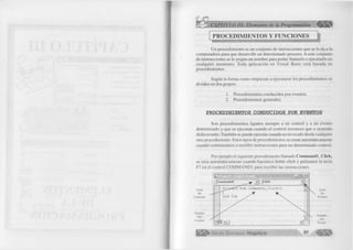 I 
PROCEDIMIENTOS Y FUNCIONES -- --------------------------------------------------------------- ;------------------------------ 
Un procedimiento es un conjunto de instrucciones que se le da a la 
computadora para que desarrolle un determinado proceso. A este conjunto 
de instrucciones se le asigna un nombre para poder llamarlo o ejecutarlo en 
cualquier momento. Toda aplicación en Visual Basic está basada en 
procedimientos. 
Según la forma como empiezan a ejecutarse los procedimientos se 
dividen en dos grupos: 
1. Procedimientos conducidos por eventos. 
2. Procedimientos generales. 
PROCEDIMIENTOS CONDUCIDOS POR EVENTOS 
Son procedimientos ligados siempre a un control y a un evento 
determinado y que se ejecutan cuando el control reconoce que a ocurrido 
dicho evento. También se puede ejecutar cuando es invocado desde cualquier 
otro procedimiento. Estos tipos de procedimientos se crean automáticamente 
cuando comenzamos a escribir instrucciones para un determinado control. 
Por ejemplo el siguiente procedimiento llamado Command l Click, 
se crea automáticamente cuando hacemos doble click o pulsamos la tecla 
F7 en el control COMMAND 1 para escribir las instrucciones 
 