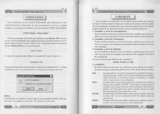 o 
S VISUAL BASIC como debe ser... 
CONSTANTES 
Es un elemento con un nombre determinado que mantiene un valor 
constante durante el desarrollo de todo el programa el cual no se puede 
cambiar. La constantes se definen con la instrucción CONST. Por ejemplo: 
CONST Saludo = ’’Buenos Dias” 
Define la constante SALUDO que tendrá el texto Buenos Días durante 
la ejecución del programa. Esto quiere decir que si se desea utilizar el texto 
puede utilizar sólo la constante Saludo. Así, la siguiente instrucción muestra 
el texto Buenos Días en el control Label 1: 
Label 1 = Saludo 
La siguiente instrucciones define la constante IGV con el valor 18. 
Const IGV = 18 
Si durante el desarrollo del programa escribimos por ejemplo IGV = 16 para 
cambiar de valor a la constante IGV, se visualiza un mensaje de error. 
M icrosoft V isu a l Basic n 
Error de compilación: 
Asignación a la constante no permitida 
Aceptar Ayuda 
NOTA: 
La definición de constantes puede empezar con las palabras Public o Private. 
Para que sean públicas o privadas. Por defecto son Privada. 
G r u p 92 o E d ito r ia l Megabyte 
CAPÍTULO III: Elementos de la Programación % 
VARIABLES 
Una variable es un elemento con un nombre determinado que contiene 
un valor en forma temporal hasta que la aplicación finalice. El valor puede 
variar en cualquier momento de la ejecución de la aplicación. Una variable, 
según el lugar de la aplicación donde se desea utilizarla puede ser: 
1. Variables a nivel de procedim iento. 
-Si una variable se declara a nivel de procedimiento, significa que conserva su 
valor (se reconoce) sólo dentro del procedimiento donde ha sido declarado. 
2. Variables a nivel de Form ulario. 
Si una variable se declara a nivel de formulario, significa que conserva su 
valor (se reconoce) en cualquier procedimiento del formulario donde ha 
sido declarada. 
3. Variables a nivel de M ódulo. 
Si una variable se declara a nivel de módulo, significa que conserva su 
valor (se reconoce) en cualquier procedimiento de cualquier formulario 
de la aplicación. 
La sintaxis básica para declarar una variable es: 
Am bito Nombre As Tipo 
1) A M B IT O : 
El ámbito indica en qué lugar de la aplicación desea utilizar la variable y 
puede ser una de las siguientes palabras claves: Dim, Static, Prívate o Public. 
Dim : Se puede utilizar a nivel de procedimiento y a nivel de formulario. 
Si se declara una variable a nivel de procedimiento con la palabra 
DIM, Visual Basic reinicializa (borra su contenido) la variable 
cada vez que ejecuta el procedimiento. 
Static : Se utiliza sólo a nivel de procedimiento. Cuando una variable se 
declara con la palabra STATIC, Visual Basic no reinicializa la 
variable cada vez que se ejecuta el procedimiento, sólo lo hace la 
primera vez. Esto quiere decir que la variable conserva su valor 
entre una llamada al procedimiento y otra. 
Prívate: Se utiliza sólo a nivel de módulo e indica que la variable es privada; 
es decir, sólo va a ser reconocida dentro del módulo donde ha 
sido declara. 
Public : Se utiliza sólo a nivel de módulo e indica que la variable es publica; 
es decir, va a ser reconocida en toda la aplicación. 
G r u p o E d it o r ia l Megabyte 93 ^ j | ¡ J | | 
 