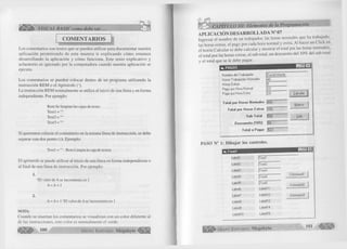éÊ Ê È k' VISUAL BASIC como debe ser... 
COMENTARIOS 
Los comentarios son textos que se pueden utilizar para documentar nuestra 
aplicación perm itiendo de esta m anera ir explicando cómo estamos 
desarrollando la aplicación y cómo funciona. Este texto explicativo y 
aclaratorio es ignorado por la computadora cuando nuestra aplicación se 
ejecuta. 
Los comentarios se pueden colocar dentro de un programa utilizando la 
instrucción REM o el Apostrofe ( ‘). 
La instrucción REM normalmente se utiliza al inicio de una línea y en forma 
independiente. Por ejemplo: 
Rem Se limpian las cajas de texto. 
Textl="" 
Text2 = "" 
Text3 = "" 
Si queremos colocar el comentario en la misma línea de instrucción, se debe 
separar con dos punto (:). Ejemplo: 
Textl = "" : Rem Limpia la caja de textos 
El apostrofe se puede utilizar al inicio de una línea en forma independiente o 
al final de una línea de instrucción. Por ejemplo: 
1. 
‘El valor de A se incrementa en 1 
A = A + 1 
2. A = A + 1 ‘El valor de A se incrementa en 1 
NOTA: 
Cuando se insertan los comentarios se visualizan con un color diferente al 
de las instrucciones, este color es normalmente el verde. 
100 G r u p o E d it o r ia l Megabyte 
^ CAPÍTULO III: Elementos de la Programación 
APLICACIÓN DESARROLLADA N° 07 
Ingresar el nombre de un trabajador, las horas normales que ha trabajado, 
las horas extras, el pago por cada hora normal y extra. Al hacer un Click en 
el botón Calcular se debe calcular y mostrar el total por las horas normales, 
el total por las horas extras, el sub total, un descuento del 10% del sub total 
y el total que se le debe pagar. 
1 üi_ PAGOS 
Nombre del Ttabajadoi David Infante 
Horas T r abajadas Normales 48 
Horas Extras 5 
Pago por Hora Normal 10 
Pago por Hora Extra 20 
Total por Horas Normales 
GO 
O 
Total por Horas Extras I I 00 
Sub Total |580 
Descuento (10%) |58 
T otal a Pagar j522 
PASO N° 1: D ib u jar los controles. 
Form! 
G r u p o E d i t o r i a l Megabyte 
Calculai 
Nuevo 
Salir 
I - I □ I *1 
L a b e ll ¡T e x tl 
L a b el2 ( i ext2 
Label3 |T e x t3 
L abel4 |T ext4 
L abel5 |T ext5 
LabeIS L a b e ll 1 
Label7 L a b e ll 2 
LabeIS L a b e ll 3 
LabeIS L a b e ll 4 
L a b e ll 0 L a b e ll 5 
C om m andl 
C om m and2 
C om m and3 
101 Wm 
 