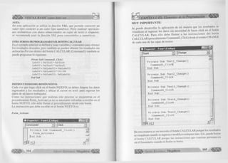#• VISUAL BASIC como debe ser... 
NOTA: 
En esta aplicación se utiliza la función VAL, que permite convertir un 
valor tipo carácter a un valor tipo numérico. Para realizar operacio­nes 
aritméticas con datos almacenados en cajas de texto o etiquetas, 
se recomienda usar la función VAL para convertirlos a numéricos. 
OTRA FORMA DE PROGRAMAREN EL BOTÓN CALCULAR 
En el ejemplo anterior se definen y usan variables y constantes para obtener 
los resultados deseados, pero también se pueden obtener los resultados sin 
utilizarlas.Por eso dentro del botón CALCULAR (Commandl) también se 
puede programar lo siguiente: 
Prívate Sub Commandl_Click() 
Labelll = VaI(Text2) * Val(Text4) 
Labell2 = Val(Text3) * Val(Text5) 
Labell3 = Val( Labelll) + Val(Labell2) 
Labell4 = Val(Labell3) * 1 0 /1 0 0 
LabelI5 = Val(Labell3) - Val(Labell4) 
End Sub 
INSTRUCCIONES DEL BOTÓN NUEVO. 
Cada vez que haga click en el botón NUEVO, se deben limpiar los datos 
ingresados y los resultados y ubicar el cursor en textl para ingresar los 
datos de un nuevo trabajador. 
Como las instrucciones que realizan este proceso se encuentran en el 
procedimiento Form_Activate ya no es necesario volverlas a escribir en el 
botón NUEVO, sólo debe llamar al procedimiento desde este botón. 
La instrucción que debe escribir en el botón NUEVO es: 
Form Actívate 
| t í Proyectol - Formi (Código) | _ | n | x | 
|com m and2 j r J | Click 
P r i v a t e S ub Command2 C l i c k () 
F o rm A c t i v a t e 
(End S ub —1 lililí 
jf1 
¿ m m 
G r u p o E d it o r ia l M egabyte^ 
MUY IMPORTANTE: 
Se puede desarrollar la aplicación de tal manera que los resultados se 
visualicen al ingresar los datos sin necesidad de hacer click en el botón 
CA LCU LAR. Para ello debe llam ar a las instrucciones del botón 
CALCULAR (procedimiento Command2_Click) desde el evento CHANGE 
de cada una de las cajas de textos. 
rm Provecto! - Form! [Código) n | x | 
Tenti J IChange T 
.................................... ........zq 
Private Sub Textl_Change( ) 
Commandl_C 1 ickj 
End Sub 
Private S u b Text2_Change() 
C ommand1_C1i c k 
End Sub 
Private S ub Text3_Change() 
Command1_Click 
End S ub 
Private S ub Text4_Change( ) 
Command1_C1ick 
End S ub 
Private Sub Text5_Change() 
Command1_Click 
End Sub 
De esta manera ya no necesita el botón CALCULAR porque los resultados 
se visualizan cuando se ingresa o modifica cualquier dato. Ud., puede borrar 
el botón CALCULAR porque las instrucciones que contiene permanecen 
en el formulario cuando el botón se borra. 
G r u p o E d it o r ia l Megabyte 105 
 