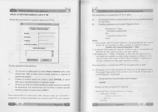 O B E Sb VISUAL BASIC como debe ser... 
APLICACIÓN DESARROLLADA N° 08 
D esarrollar nuevamente la siguiente aplicación (N ° 04) 
C on las siguientes características: 
1. A l ejecutar la a p lic a c ió n el botón Nuevo Alumno debe estar 
desactivado. Sólo se debe activar cuando com ience a ingresar el 
nombre del alumno. 
2. Cuando el usuario ingrese un campo y pulse E N T E R , el cursor 
debe pasar autom áticam ente al siguiente campo. 
3. A l hacer un c lic k en el botón fin a liz a r se debe m ostrar un mensaje 
de advertencia. Las instrucciones de este botón se deben ejecutar 
tam bién cuando el usuario pulse <E S C >. 
P a r a d e s a r r o lla r la a p lic a c ió n d e b e d ib u ja r to d o s lo s c o n tr o le s y 
a sig n a rles las m ism a s p ro p ied a d es de la aplica ció n N u 02, p e ro adem ás: 
CAPÍTULO III: Elementos de la Programación 
Para desarrollar la característica N° 01 se debe: 
A ) El co m m an dl (N uevo alum no) debe tener en la propiedad Enabled 
el va lo r False. 
B ) Se debe program ar en el evento Change de T e x tl: 
I f Trim(text 1 )=’” ’ Then 
Command 1 ,enabled=False 
Else 
Commandl.enabled= True 
E n d lf 
NOTA: 
1. C om o p u e d e observar, p a ra referirse a la p r o p ie d a d de un control 
dentro de un p ro g ra m a se debe resp eta r la sig u ien te sintaxis: 
Nombre del Control.Propiedad = Valor 
2. La fu n c ió n Trim quita los espacios en blanco que se encuentran a la 
d erech a de una caja d e texto s o d e una cadena. 
3. I f T rim (te x tl) = ” ” Then.- P reguntar si una caja de textos está va ­cía 
(entre las co m illa s no d ebe h a b e r esp a cio s en blanco). Si la 
caja de texto s está vacía el botón N u evo A lu m n o se desa ctiva y 
en caso c o n tra rio (si hay a lg o escrito ) se activa. 
Para desarrollar la característica N°02 de esta aplicación se debe: 
A ) Program ar en el evento Keypress de cada una de las cajas de texto. 
Por ejem plo haga doble C lic k en T e x tl y de la lista de eventos elija el 
evento Keypress. Visualizará: 
Prívate Sub Iext 1 KeyPress(KeyAscii As Integer) 
End Sub 
Entonces se debe program ar lo siguiente: 
Prívate Sub Textl_K eyP ress(K eyA scii A s Integer) 
Ifke ya sc ii = 13 then 
Text2.set focus 
End If 
E nd Sub 
G r u p o E d i t o r i a l Megabyte 113 
 