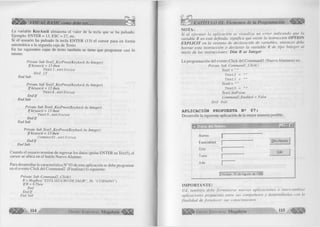 L a variable KeyAscii almacena el va lo r de la tecla que se ha pulsado. 
E jem plo: E N T E R = 13, ESC = 27, etc. 
Si el usuario ha pulsado la tecla E N T E R (13) el cursor pasa en form a 
autom ática a la segunda caja de Texto. 
En las siguientes cajas de texto tam bién se tiene que program ar casi lo 
mismo: 
Prívate Sub Text2_KeyPress( KeyAscii As Integer) 
Ifkeyascii = 13 then 
Text3.setfocus End If 
End Sub 
Prívate Sub Text3_KeyPress(KeyAscii As Integer) 
Ifkeyascii = 13 then 
Text4.setfocus 
End I f 
End Sub 
Prívate Sub Text4_KeyPress(KeyAscii As Integer) 
Ifkeyascii = 13 then 
Text5.setfocus 
End I f 
End Sub 
Prívate Sub Text5_KeyPress(KeyAscii As Integer) 
Ifkeyascii = 1 3 then 
Commandl.setfocus 
E n d lf 
End Sub 
C uando el usuario term ine de ingresar los datos (pulse E N T E R en Text5), el 
cursor se ubica en el botón N uevo A lu m n o. 
Para desarrollar la característica N ° 03 de esta aplicación se debe program ar 
en el evento C lic k del C om m and2 (F in alizar) lo siguiente: 
Prívate Sub Command2_Click() 
R = MsgBox( “ESTÁ SEGURO DE SALIR ” , 36, “CUIDADO ” ) 
IfR = 6 Then 
End 
End I f 
End Sub 
¿m m . 114 G r u p o E d i t o r i a l M egab yte^ 
CAPÍTULO III: Elementos de la Programación 
NOTA: 
S i a l e je c u ta r la a p lic a c ió n se v is u a liz a u n e r r o r in d ic a n d o q u e la 
variable R no está definida, significa que existe la instrucción OPTION 
E X P L IC IT en la v e n ta n a d e d e cla ra ció n d e variables, en to n c e s debe 
b o r r a r e sta in stru c c ió n o d e c la r a r la v a r ia b le R d e tip o In te g e r a l 
inicio d e las instrucciones: Dim R as Integer 
La program ación del evento C lic k del C om m and 1 (N uevo A lu m n os) es: 
Prívate Sub Commandl_Click() 
Textl = 
Text2 = 
Text3 = 
Text4 = “ ” 
Text5 = 
Textl. SetFocus 
Commandl .Enabled = False 
End Sub 
A PL IC A C IÓ N PROPUESTA N 2 0 7 : 
D esarrolle la siguiente aplicación de la m ejor manera posible. 
«. Datos del Alum no 
Alumno 
Especialidad 
Ciclo 
Turno 
Aula 
Otro Alumno 
Salir 
IChiclayo, 1G de Agosto de 1998 
IMPORTANTE: 
Ud. ta m b ié n d e b e fo r m u la r s e n u e v a s a p lic a c io n e s o in te r c a m b ia r 
a p lica cio n es p ro p u e sta s entre su s co m p a ñ ero s y d esa rro lla rla s con la 
fin a lid a d d e fo r ta le c e r su s co n o cim ien to s. 
G r u p o E d i t o r i a l Megabyte 115 
 