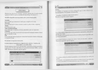 é S /S k í VISUAL BASIC como debe ser. . . .= < 3 § 
INPUTBOX 
M uestra una caja con un mensaje y perm ite además que el usuario pueda 
ingresar un dato el cual se considera de tipo String. Su sintaxis es: 
Variable=InputBox(mensaje,título, valor pred, co lu m n a jila ) 
Variable. 
Es la variable que almacena el va lo r que se ingresa en la caja. 
M ensaje. 
Es el mensaje que se desea m ostrar cuando se pida el dato a ingresar. 
Título. 
Es el títu lo de la caja. 
Valor predeterminado 
Es el va lo r que se m uestra en fo rm a autom ática para ser ingresado. 
Columna 
Es un va lo r que ind ica la posición h orizontal del fo rm u la rio donde se desea 
que se muestre la caja. 
Fila 
Es un valor que indica la posición vertical del fo rm u la rio donde se desea que 
se muestre la caja. 
Por ejem plo, la siguiente instrucción: 
P = IN P U T B O X ("IN G R E S E E L P R E C IO D E V E N T A ","V E N T A D E 
D O L A R E S ",3 .35 ,2 00 0,10 00 ) 
Perm ite ingresar el precio de venta del dólar, m ostrando en form a automática 
el precio de 3.35 para cada dólar en la posición horizontal 2000 y vertical 
1000. M uestra la siguiente caja de ingreso: 
IV E N TA DE D O LAR ES E3 
IN G R E S E E L P R E C ID D E V E N T A A c e p ta r 
C a n c e la r 
| EJES 
122 G r u p o E d i t o r i a l Megabyte 
CAPÍTULO III: Elementos de la Programación ^¡¡111^ 
NOTA: 
La variable y el mensaje es lo único o b lig a to rio que se debe u tiliz a r en la 
funció n Inputbox. Por ejem plo, la instrucción: 
P=InputBox("INGRESE EL PRECIO DE VENTA") 
M uestra la siguiente caja de ingreso: 
Proyecto! E 
IN G R E S E E L PRECIO D E V E N T A 
C ancelar 
Si no desea u tiliza r alguno de los otros parámetros interm edios, debe u tiliz a r 
siem pre las comas. 
Por ejem plo, en la siguiente instrucción no se indica el precio que debe salir 
en fo rm a automática. 
P = IN P U T B O X (''IN G R E S E E L P R E C IO D E V E N T A ","V E N T A D E D O L A R E S " , ,2 0 0 0 ,1 0 0 0 ) 
M uestra la siguiente caja de ingreso: 
IN G R E S E E L P R E C IO D E V E N T A Aceptar | 
C a n ce la r 
VENTA DE DOLARES 
Si no desea u tiliz a r los ú ltim o s parámetros, no es necesario que u tilic e las 
comas. 
Por ejem plo, en la siguiente instrucción no se indica el precio que debe salir 
en form a autom ática ni la ubicación de la caja en el fo rm u la rio . 
G r u p o E d i t o r i a l Megabyte .23 
 