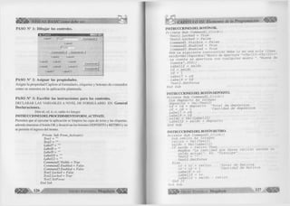 i ® ! » VISUAL BASIC como debe ser. 
PASO N° 1: Dibujar los controles. 
L a b e ll |T e x t1 
L a b e l2 
j f e x f2 
C o m m a n d 2 j C o m rn a n d 3 
L a b e l3 L a b e l4 
L a b e l5 L a b e l7 L a b e l9 
L a b e l6 L a b e (8 L a b e ll 0 
L a b e ll 1 L a b e ll 2 
C o rn m a n d 4 
C o m m a n d 5 
<i> 
PASO N° 2: Asignar las propiedades. 
Asigne la propiedad Caption al formulario, etiquetas y botones de comandos 
como se muestra en la aplicación planteada. 
PASO N° 3: Escribir las instrucciones para los controles. 
DECLARAR LAS VARIABLES A N IV E L DE FO R M U LAR IO EN: General 
Declaraciones. 
Dim td, cd, tr, cr, saldo As Integer 
INSTRUCCIONES DELPROCEDIM IENTO FORM _ACIW ATE. 
Permiten que al ejecutar la aplicación se limpien las cajas de texto y las etiquetas, 
además muestran el botón O K y desactivan los botones DEPOSITO y RETIRO y no 
se permite el ingreso del monto. 
Prívate Sub Form_Activate() 
Textl = 
Texl2 = 
Label7 = 
Label8 = 
Label9 = 
LabelJO = "" 
Labell2 = "" 
Com mandl .Visible = True 
Command2. Enabled = False 
Commands. Enabled = False 
Text I.Locked - False 
Text2.Locked = True 
Textl.SetFocus 
End Sub 
G r u p o E d i t o r i a l M egabyte^ 
CAPITULO III: Elementos de la Programación 
INSTRUCCIONES D EL BOTÓN OK. 
Private Sub Commandl_Click() 
Textl.Locked = True Text2.Locked = False Commandl.Visible = False Command2.Enabled = True Command3.Enabled = True 
Rem La siguiente instrucción debe ir en una sola línea. saldo=Val (InputBox ("Monto de Apertura "+Chr (13) +Chr(13) +" 
La cuenta se apertura con cualquier monto ", "Nueva de 
Cuenta", 350)) 
Labell2 = saldo 
td = saldo 
cd = 1 Label7 = cd 
Label9 = td 
Text2.SetFocus 
End Sub 
INSTRUCCIONES D E L BOTÓN DEPÓSITO. 
Priva te Sub Command2_Click() 
Dim deposito As Integer deposito = Val(Text2) 
td = td + deposito 'Total de depósitos 
cd = cd + 1 'Cantidad de depósitos 
Label7 = cd 
Label9 = td 
saldo = Val(Labell2) 
Labell2 = saldo + deposito 
End Sub 
INSTRUCCIONES D E L BOTÓN RETIRO. 
Private Sub Command3_Click() 
Dim retiro As Integer retiro = Val(Text2) saldo = Val(Labell2) 
If saldo < retiro Then 
MsgBox "La cantidad que desea retirar excede su saldo actual", 64, "Disculpe" 
Text2 = "" 
Text2.SetFocus 
El se 
tr = tr + retiro 'Total de Retiros 
cr = cr + 1 'Cantidad de Retiros 
Label8 = cr Label10 = tr Label12 = saldo - retiro 
End If 
End Sub 
G r u p o E d i t o r i a l Megabyte 1 2 7 
 