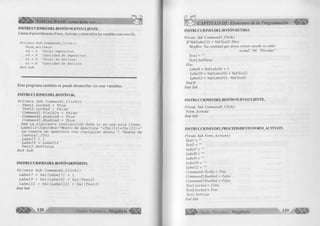 INSTRUCCIONES D EL BOTÓN NUEVO C LIE N T E . 
Llama al procedimiento Form_Activate y reinicializa las variables con cero (0). 
P r í v a t e S u b C o m m a n d 4 _ C l i c k () 
F o r m _ A c t i v a t e 
t d = 0 ' T o t a l D e p ó s i t o s 
c d = 0 ' C a n t i d a d d e D e p ó s i t o s 
t r = 0 ' T o t a l d e R e t i r o s 
c r = 0 ' C a n t i d a d d e R e t i r o s 
E n d S u b 
Este program a tam bién se puede desarrollar sin usar variables. 
INSTRUCCIONES D E L BOTÓN OK. 
Private Sub Commandl_Click() 
Textl.Locked = True 
Text2.Locked = False Commandl.Visible = False Command2.Enabled = True Command3.Enabled = True 
Rem La siguiente instrucción debe ir en una sola línea. Label12=InputBox("Monto de Apertura "+Chr(13)+Chr(13) +" La cuenta se apertura con cualquier monto ", "Nueva de Cuenta ", 350) 
Label 7 = 1 
Label 9 = Label12 Text2.SetFocus 
End Sub 
INSTRUCCIONES D E L BOTÓN DEPÓSITO. 
Prívate Sub Command2_Click() 
Label7 = Val(Label7) + 1 
Label9 = Val(Label9) + Val(Text2) 
Label12 = Val(Labell2) + Val(Text2) 
End Sub 
CAPÍTULO III: Elementos de la Programación ^ 
INSTRUCCIONES D EL BOTÓN RETIRO. 
Prívate Sub Command.3_Click() 
lfV al(Labell2) < Val(Text2) Then 
MsgBox "La cantidad que desea retirar excede su saldo 
actual", 64, "Disculpe" 
Text2 = "" 
Text2.SetFocus 
Else 
Label8 = Val(Label8) + 1 
Label 10 = Val(LabellO) + Val(Text2) 
Label 12 = Val(Labell2) - Val(Text2) 
End I f 
End Sub 
INSTRUCCIONES D EL BOTÓN NUEVO CLIENTE. 
Private Sub Command4_Click() 
Forrn_Activate 
End Sub 
INSTRUCCIONES D I I J ’ROCI.DIM IKNTO FO R M AC TIVATE. 
Private Sub Form_Activate() 
Textl = 
Text2 = "" 
Label7 = "" 
Label8 = 
Label9 = "" 
LabellO = "" 
Labell2 = "" 
Commandl .Visible = True 
Command2.Enabled = False 
Command3.Enabled = False 
Textl.Locked = False 
Text2.Locked = True 
Textl.SetFocus 
End Sub 
G r u p o E d i t o r i a l Megabyte 129 
 