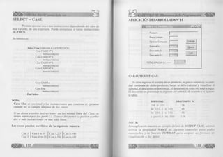 iÉ iÉ jÉ É ^ VISUAL BASIC como debe ser.. . < 5 ¡§ 
SELECT - CASE 
Perm ite ejecutar una o más instrucciones dependiendo del va lo r de 
una variable, de una expresión. Puede reemplazar a varias instrucciones 
IF-THEN. 
Su sintaxis es: 
Select Case VARIABLE O EXPRESIÓN 
Case CASO N° 1 
Instrucción(es) 
Case CASO N°2 
Instrucción(es) 
Case CASO N°3 
Instrucción(es) 
Case C AS O N °4 
Instrucción(es) 
Case CASO n 
Instrucción(es) 
Case Else 
Instrucción(es) 
End Select 
NOTA: 
Case Else e s o p c io n a l y las in stru c c io n e s qu e c o n tie n e se ejecu ta n 
c u a n d o n o se c u m p le n in g u n o de lo s casos. 
S i s e d e se a e s c r ib ir in s tr u c c io n e s en la s m ism a lín e a d e l C ase, se 
d eb en sep a ra r p o r d o s p u n to (:). U sando d o s p u n to s se p u e d e n escrib ir 
d o s o m á s in stru ccio n es en una so la línea. 
Los casos pueden escribirse de la siguiente manera: 
Case 1 
Case 2 
Case 1 to 10 
Case 10 to 20 
Case 1,2,3 
Case 4,5,6 
Case Is >40 
Case Is <20 
§ j ^ 132 G r u p o E d i t o r i a l Megabyte1 
<? 
CAPITULO III: Elementos de la Programación 
APLICACIÓN DESARROLLADA N° 11 
f=i L’i i : i f . i «i a í:iíT!TTT37íT! WÊSÊÊÉÊÊIM - In | x | 
Producto 
Precio Unitario 
Cantidad Comprada I Calcular 
Subtotal S/. 0 Nuevo 
Descuento X 0 .................. «i;:!. 1 
Salir 
Descuento S/. 0 
T O T A L A P A G A R S/. ===> 
1 
0 
CARACTERÍSTICAS: 
Se debe ingresar el nom bre de un producto, su precio u n ita rio y la canti­dad 
comprada de dicho producto, luego se debe calcular y visua liza r el 
subtotal, el descuento en porcentaje, el descuento en soles y el total a pagar, 
lil descuento en porcentaje se depende del subtotal, de acuerdo a la siguien­te 
tabla: 
SUBTOTAL DESCUENTO % 
100 ó 101 2% 
de 101.1 a 200 4% 
de 200.1 a 500 6% 
a partir de 500 10% 
NOTA: 
lista aplicación m u estra un ejem plo del uso de S E L E C T C A S E , adem ás 
u tiliz a la p r o p ie d a d Ñ A M E d e a lg u n o s c o n tr o le s p a r a p o d e r 
m a n e ja r lo s y la f u n c i ó n F O R M A T p a r a a s ig n a r un f o r m a t o d e 
visu a liza ció n a los datos. 
G r u p o E d i t o r i a l Megabyte 133 
 
