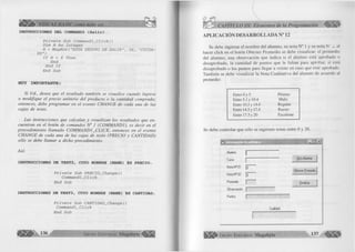 ^ lililí'' VISUAL BASIC como debe ser,.. 
INSTRUCCIONES DEL COMMAND3 (Salir) 
Prívate Sub Command3_Click() 
Dim H As Integer 
H = MsgBoxf"ESTA SEGURO DE SALIR", 36, "CUIDA­DO") 
If H = 6 Then End End If 
End Sub 
MUY IMPORTANTE: 
S i Ud., d esea q u e el resultado ta m b ién se visu a lice cu a n d o ingrese 
o m o d ifiq u e el p re c io u n ita rio d e l p ro d u c to o la c a n tid a d co m p ra d a ; 
en to n ces, d e b e p r o g r a m a r en el ev e n to C H A N G E de ca d a una de las 
c a ja s d e texto. 
L a s in stru c c io n e s q u e ca lcu la n y v isu a liza n los resu lta d o s q u e e n ­c 
u en tra n en el botó n d e co m andos N ° 1 ( C O M M A N D 1), es d e c ir en el 
p r o c e d im ie n to lla m a d o C O M M A N D 1 _ C L IC K , e n to n c e s en e l e v e n to 
C H A N G E d e ca d a u n a d e las ca ja s d e texto (P R E C IO y C A N T ID A D ) 
só lo se d eb e lla m a r a d ich o pro ced im ien to . 
A sí: 
INSTRUCCIONES DE TEXT2, CUYO NOMBRE (ÑAME) ES PRECIO. 
Prívate Sub PRECIO__Change () 
Commandl_Clíck 
End Sub 
INSTRUCCIONES DE TEX T3, CUYO NOMBRE (ÑAME) ES CANTIDAD. 
Prívate Sub CANTIDAD_Change() 
Commandl_Clíck 
End Sub 
CAPÍTULO III: Elementos de la Programación 
APLICACIÓN DESARROLLADA N° 12 
Se debe ingresar el nom bre del alum no, su nota N ° 1 y su nota N k z, ai 
hacer c lic k en el botón Obtener Prom edio se debe visualizar: el prom edio 
del alum no, una observación que ind ica si el alum no está aprobado o 
desaprobado, la cantidad de puntos que le fa lta n para aprobar, si está 
desaprobado o los puntos para llegar a veinte en caso que esté aprobado. 
Tam bién se debe visua liza r la N ota C u a lita tiva del alum no de acuerdo al 
promedio: 
Entre 0 y 5 Pésimo 
Entre 5.1 y 10.4 Malo 
Entre 10.5 y 14.4 Regular 
Entre 14.5 y 17.4 Bueno 
Entre 17.5 y 20 Excelente 
Se debe controlar que sólo se ingresen notas entre 0 y 20. 
« Información Académica B H f l W M W K - I n l x l 
Alumno 
Curso 
1 .......................... 
r 
-------- Otro Alumno 
Nota N! 01 
Nota N! 02 
Promedio 
|o 
|o 
1 
Obtener Promedio 
Finalizar 
Observación 1 ..................... 
Puntos 
Cualidad 
G r u p o E d i t o r i a l Megabyte 
 