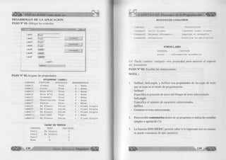 D E S A R R O L L O D E L A A P L IC A C IO N 
PASO N ° 01: D ib u ja r los controles 
L abell |fr ext1 
Label2 |íe x l2 
Label3 IT ext3 
LabeM ¡Text4 
Label5 Label8 
LabelG Label9 
Label7 Lab e ll 0 
L abell 1 
Labell 2 
Commandl 
Command2 
Command3 
PA SO N ° 02:A sig n ar las propiedades. 
E T IQ U E T A S (L A B E L ) 
CONTROL CAPTION AUTOSIZE BORDERSTYLE 
Labell Alumno True 0 - None 
Label2 Curso True 0 - None 
Label3 Nota N 2 01 True 0 - None 
Labe14 Nota Ne02 True 0 - None 
Label5 Promedio True 0 - None 
Label6 Observación True 0 - None 
Label7 Puntos True 0 - None 
Labe18 En Blanco False 1 - Fixed Single 
Label9 En Blanco False 1 - Fixed Single 
Label10 En Blanco False 1 - Fixed Single 
Label11 Cualidad True 0 - None 
Label12 En Blanco False 1 - Fixed Single 
C A JA S DE T E X T O S 
CONTROL TEXT TABINDEX 
Textl En Blanco 0 
Text2 En Blanco 1 
Text3 0 2 
Text4 0 3 
138 G r u p o E d i t o r i a l Megabyte 
BOTONES DE COMANDOS 
CONTROL 
Commandl 
Command2 
Command3 
CAPTION 
&0tro Alumno 
Obtener &Promedio 
&Finalizar 
TOOLTIPTEXT 
Ingresar nuevo alumno 
Imprime el promedio 
Finaliza la aplicación 
FORMULARIO 
CONTROL CAPTION 
Forml Información Académica 
Ud. P u ed e c a m b ia r cu a lq u ie r otra p ro p ie d a d p a ra m ejo ra r el aspecto 
d e l fo rm u la rio . 
P A S O N ° 03: E scrib ir las instrucciones. 
N O T A : 
1. SelStart, SelLength, y SelText son propiedades de las cajas de texto 
que se usan en el m odo de program ación. 
SelStart: 
Especifica la posición de in ic io del bloque de texto seleccionado. 
SelLength: 
Especifica el núm ero de caracteres seleccionados. 
SelText: 
C ontiene el texto seleccionado. 
2. Para escribir comentarios dentro de un program a se u tiliza las com illas 
sim ples o apostrofe ( ‘ )* 
3. L a fu nció n IS N U M E R IC perm ite saber si lo ingresado por un usuario 
se puede considerar de tip o num érico. 
 