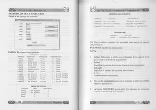 W/ VISUAL BASIC como debe ser. 
D E S A R R O L L O D E L A A P L IC A C IO N 
P A SO N ° 01: D ib u ja r los controles 
Labell IfT extl 
Label2 |T ext2 
Label3 |T ext3 
LabeW | í ext4 
Label5 LabelS 
LabelG LabeIS 
Label7 L ab e ll 0 
n - : 
Command! 
Command2 
Command3 
L abell 1 
L ab e ll 2 
PA SO N ° 02:A sig n ar las propiedades. 
E T IQ U E T A S (L A B E L ) 
CONTROL CAPTION AUTOSIZE BORDERSTYLE 
Labell Alumno True 0 - None 
Label2 Curso True 0 - None 
Labe13 Nota N s 01 True 0 - None 
Label4 Nota N 2 02 True 0 - None 
Label5 Promedio True 0 - None 
Labe16 Observación True 0 - None 
Label7 Puntos True 0 - None 
Labe18 En Blanco False 1 - Fixed Single 
Labe19 En Blanco False 1 - Fixed Single 
Label10 En Blanco False 1 - Fixed Single 
Label11 Cualidad True 0 - None 
Label12 En Blanco False 1 - Fixed Single 
C A JA S DE T E X T O S 
CONTROL TEXT TABINDEX 
Textl En Blanco 0 
Text2 En Blanco 1 
Text3 0 2 
Text4 0 3 
138 G r u p o E d i t o r i a l Megabyte <|§¡y§s; 
BOTONES DE COMANDOS 
CONTROL CAPTION 
Commandl &0tro Alumno 
Command2 Obtener &Promedio 
Command3 &Finalizar 
TOOLTIPTEXT 
Ingresar nuevo alumno 
Imprime el promedio 
Finaliza la aplicación 
FORMULARIO 
CONTROL CAPTION 
Forml Información Académica 
Ud. P u ed e ca m b ia r c u a lq u ier otra propiedad p a ra m ejorar el aspecto 
d e l fo rm u la rio . 
P A S O N ° 03: E scrib ir las instrucciones. 
N O T A : 
1. SelStart, SelLength, y SelText son propiedades de las cajas de texto 
que se usan en el m odo de programación. 
SelStart: 
E specifica la posición de in ic io del bloque de texto seleccionado. 
SelLength: 
E specifica el núm ero de caracteres seleccionados. 
SelText: 
Contiene el texto seleccionado. 
2. Para escribir comentarios dentro de un programa se u tiliza las com illas 
simples o apostrofe ( ‘ ). 
3. L a fu nció n IS N U M E R IC perm ite saber si lo ingresado por un usuario 
se puede considerar de tipo numérico. 
 