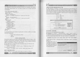 VISUAL BASIC como debe ser... CAPÍTULO III: Elementos de la Programación 
Las siguientes instrucciones perm iten m ostrar los resultados del alum no 
(prom edio, observación, etc). Se deben e scribir en el evento C lic k del 
Command2. 
Prívate Sub Command2_Click() 
pro = (Val(Text3) + Val(Text4)) / 2 
Label8 = pro 
I f pro >= 10.5 Then 
Label9 = "Aprobado(a)" 
LabellO = "Le faltan "+Str(20-pro)+" puntos para tener 20" 
Else 
Label9 = "Desaprobado(a)" 
LabellO - "Le faltan " + Str(ll-pro)+ " puntos para Aprobar" 
E n d lf 
Select Case pro 
Case OTo 5 
Labell2 = "Pésimo" 
Case 5.1 To 10.4 
Labell2 = "Malo" 
Case 10.5 To 14.4 
Labell2 = "Regular" 
Case 14.5 To 17.4 
Labell2 - "Bueno" 
Case 17. 5 To 20 
Labell2 = "Excelente" 
End Select 
End Sub 
L a siguiente instrucción fin a liz a la aplicación. Se debe e scribir en el evento 
C lic k del Command3. 
Prívate Sub Command3jClick() 
End 
End Sub 
CONCATENACION 
Concatenar sig n ifica u n ir textos y para e llo se puede u tiliz a r el signo + o & . 
E l signo + sólo perm ite concatenar valores tipo texto. Si desea concatenar 
valores de diferente tipolos tiene que co n ve rtir a texto usando la función 
STR si es un núm ero o Cdate si es tip o fecha. 
E l signo & tiene la ventaja de poder concatenar datos de diferente tipo. 
Por ejem plo, la instrucción: 
L a b e ll = “ Le faltan “ + Str(20 - pro) + “ Puntos para llegar a 20” 
Se puede reem plazar por: 
L a b e ll = “ Le faltan “ & 20 - pro & “ puntos para llegar a 20” 
MUY IMPORTANTE 
Antes y después de estos signos debe dejar un espacio en blanco. 
^ ¡¡¡¡^ ¡^ G r u p o E d i t o r i a l M e « a h v t e <^ ^ ^ 
APLICACION PROPUESTA N° 06 
Se debe ingresar el nom bre y el año de nacim iento de una persona y se 
tiene que visualizar: su edad, una observación que indica si es m ayor o 
m enor de edad. Si m enor de edad se debe m ostrar cuántos años le faltan 
para ser m ayor de edad y si es m ayor de edad se debe m ostrar hace cuántos 
años es m ayor de edad. Tam bién se debe m ostrar la etapa de la persona 
teniendo en cuenta lo siguiente: 
0 y 12 Niño 
13 y 17 Adolescente 
18 y 30 Joven 
31 y 70 Adulto 
70... Anciano 
f e - I r i f xf 
N o m b re jj 
A ñ o d e N a c im ie n to | 
E d a d J- 
□ b s e rv a c ió n j" 
A ñ o s 
R e s u lta d o s | 
N u e v o 
S alir 
r E ta p a 
FUNCIÓN CHOOSE 
Retorna un valor dependiendo de un índice. 
Su sintaxis es: Variable = CHOOSE(índice, valorl, valor2, valor3...) 
La siguiente instrucción almacena en la variable N O M B R E , el nombre del 
día de la semana dependiendo del va lo r que contiene la variable D IA . 
NOMBRE=Choose(DIA,” LU N ” ,” M AR” ,” M IE” ,” JUE” ,” VIE” ,” SAB” ,” DOM” ) 
Si D IA tiene el va lo r 1, devuelve L U N , si día tiene el va lo r 2, devuelve 
M A R , etc. 
El índice debe tener un 
valor entre 1 y el núm ero 
I M ic r o s o f t V is u a l B a s ic 
de valores devueltos, en 
Error '94' en tiempo de ejecución : 
caso contrario se muestra 
El uso de Nuil no es válido 
el mensaje de error: 
í Terminar j j Depurar j| Ayuda | 
 