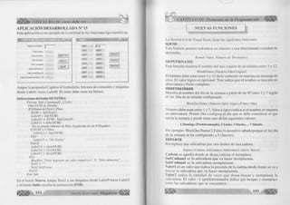 j a m 
VISUAL BASIC como debe ser. 
APLICACIÓN DESARROLLADA N° 15 
Esta aplicación es un ejem plo de la u tilid a d de las funciones tipo numéricas. 
Ingrese un número j[~ 
Parle Entera 
Parte Decima! 
Valor Absoluto 
R aíz cuadrada 
Signo del Número 
Valor Octal (Base 8) 
Valor Hexadecimal (Base 16) 
M U ES TRA 
□ x 
NUEVO 
SALIR 
Labell ¡(T extl 
Label2 LabeIS 
Label3 LabellO 
Labe!4 LabelH 
Label5 Labell 2 
LabelB Labell 3 
Label? Labell 4 
Labelô Labell 5 
Commandl 
Command? 
Command3 
A signe la propiedad C aption al fo rm u la rio , botones de comandos y etiquetas 
desde L a b e ll hasta L a b e l8. E l resto debe estar en blanco. 
Instrucciones del botón M UESTRA: 
Prívate Sub Commandl_Click() 
Dim NUM As Double 
I f lsNumeric(Textl) Then 
NUM = Val(Textl) 
Label9 = Int(NUM) 
LabellO = NUM - Val(Label9) 
Labelll = Abs(NUM) 
‘No se puede obtener la Raíz Cuadrada de un # Negativo 
IfNUM > 0 Then 
Lab el 12 = Sqr(NUM) 
Else 
Lab el 12 - "No Existe" 
End If 
Labell 3 = Sgn(NUM) 
LabelM = Oct(NUM) 
Labell 5 = Hex(NUM) 
Else 
MsgBox "Debe ingresar un valor numérico", 0, "Sólo números" 
Textl = "" 
Textl.SetFocus 
End If 
End Sub 
En el botón N uevo, lim p ie T e x tl y las etiquetas desde Label9 hasta Label5 
y el botón S a lir escriba la instrucción E N D . 
O 
CAPÍTULO III: Elementos de la Programación ^ 
NUEVAS FUNCIONES 
La Versión 6.0 de Visual Basic tiene las siguientes funciones: 
ROUND 
Esta función perm ite redondear un núm ero a una determ inada cantidad de 
decimales. 
Round (Valor.; Número de Decimales) 
M O N T H N A M E 
Esta fu nció n muestra el nom bre del mes a p a rtir de un núm ero entre 1 y 12. 
MonthName (Numero, Valor Lógico) 
El núm ero debe estar entre 1 y 12 de lo contrario se muestra un mensaje de 
error. E l va lo r lóg ico es opcional: True indica que el nom bre se muestre en 
abreviatura y False com pleto. 
WEEKYDAYNAME 
M uestra el nom bre del día de la semana a p a rtir de un N ° entre 1 y 7 según 
el 1er. D ía de la semana configurado. 
WeekDayName (Número, Valor lógico,Primer Día) 
Núm ero debe estar entre 1 y 7, V a lor L ó g ic o in d ica si el nom bre se muestra 
en abreviatura. P rim er D ía co nfig ura el día que se debe considerar el que 
in icia la semana y puede tener uno de los siguientes valores: 
1 Domingo (Predeterminado), 2 Lunes, 3 M artes,... 7 Sábado. 
Por ejem plo: W eekDayN am e(3,False,5) devuelve sábado porque el 1er día 
de la semana se ha configurado a 5 (Jueves). 
R EPLAC E 
Reemplaza una subcadena p or otra dentro de una cadena. 
Replace (Cadena, SubCadenal, SubCadena2, ValorI, Valor2) 
( 'adena es aquella donde se desea realizar el reemplazo. 
SubCadenal es la subcadena que va hacer reemplazada. 
SubCadenal es la subcadena reemplazante. 
V a lo r 1 es un va lo r que in d ica la posición de la cadena desde donde se va a 
luiscar la subcadena que va hacer reemplazada. 
V a lo ré ind ica la cantidad de veces que desea buscar y reem plazar la 
ubcadena. El va lo r -1 (predeterm inado) indica que busque y reemplace 
lodas las subcadenas que se encuentren. 
 