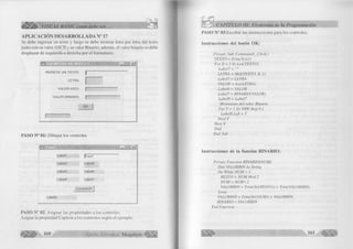 m s* VISUAL BASIC como debe ser. 
APLICACION DESARROLLADA N° 17 
Se debe ingresar un texto y luego se debe m ostrar letra por letra del texto 
ju n to con su va lo r A S C II y su valor B in ario; además, el valor binario se debe 
desplazar de izquierda a derecha por el form u la rio . 
Ö E JE M P L O S D E B U C LES 
IN G R E S E UN TE XTO 
LE T R A 
V A L O R ASCII 
• . |n| x| 
V A L O R B IN AR IO 
O K 
P A S O N ° 01: D ib u ja r los controles 
I ^ Form » - . I n i x | 
L a b e ll IfT e x tl 
Label2 LabeIS 
Label3 LabelB 
Label4 Label? 
C om m andl I 
LabelQ 
P A S O N ° 02: A sig na r las propiedades a los controles. 
A signe la propiedad C aption a los controles según el ejem plo. 
160 G r u p o E d it o r i a l Megabyte < 
CAPÍTULO III: Elementos de la Programación 
PASO N ° 03:E scrib ir las instrucciones para los controles. 
Instrucciones del botón OK: 
Prívate Sub Commandl_C!ick() 
TEXTO = Trim(Textl) 
For X - 1 To Len( TEXTO) 
Label7 = " " 
LETRA = Mid(TEXTO, X, 1) 
Label5 = LETRA 
VALOR = Asc( LETRA) 
Labeló = VALOR 
La be 17 = BlNARIO( VALOR) 
Label8 = Label7 
‘Mvimiento del valor Binario 
For T = 1 Tó 5000 Step 0.1 
Label8.Left - T 
Next T 
N extX 
End 
End Sub 
Instrucciones de la función BINARIO: 
Prívate Function BINARIO(NUM) 
Dim VALORBIN As String 
Do While NUM > 1 
RESTO = NUM Mod 2 
NUM = N U M 2 
VALORBIN = Trim(Str( RESTO)) + Trim( VALORBIN) 
Loop 
VALORBIN = Trím( Str( NUM)) + VALORBIN 
BINARIO = VALORBIN 
End Function 
16, 4 ¡ £ » 
 