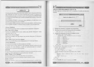 i l l i ^ VISUAL BASIC como debe ser... 
i 
ARRAYS 
U n array perm ite almacenar en una sola variable, varios elementos del m ism o 
tip o utiliza nd o un índice. El prim er elemento de un array se almacena en 
fo rm a predeterminada en el índice 0, pero con la instrucción OPTIO N B A SE 
7, le indica al Visual Basic que el p rim er elemento de un array se almacene 
en el índice 1. 
C on la palabra P U B L IC se declaran arrays globales y lo debe hacer en la 
sección de declaraciones de un m ódulo. 
Con la palabra D IM se declaran arrays a nive l del m ódulo o del fo rm u la rio . 
C on la palabra STATIC se declaran arrays locales a un procedim iento. 
A r r a y s E stá tico s. 
Se caracterizan porque tienen un núm ero fijo de elementos. Ejem plos: 
Dim Nom (19) As String 
D eclara la variable Nom de tip o cadena que perm ite alm acenar veinte 
elementos (de 0 a 19). 
Dim A (1 to 15) As Integer 
D eclara la variable A de tipo integer que perm ite almacenar 15 elementos 
(de 1 a 15). 
Static N um (1 to 4, 1 to 4) A s Integer 
D eclara la variable Num de dos dim ensiones (4 * 4) de tipo Entero. 
A r r a y s D in á m ico s. 
Se caracterizan porque sus dim ensiones no son fijas. 
E l espacio para un array dinám ico será asignado durante la ejecución del 
program a. Un array dinám ico, puede ser redim ensionado en cualquier 
m om ento de la ejecución del program a. 
R E D IM 
Es una instrucción que permite cam biar el núm ero de elementos de un array, 
se debe escribir solamente en un procedim iento. Ejem plo: 
Dim Num () As Integer 
D eclaración dinám ica de la variable N u m de tip o Entero. 
En el m om ento que necesite asignarle espacio puede escribir: 
Redim N um (N ) 
Donde N contiene el valor con el que desea redim ensionar la variable Num . 
íljllllll^ 162 G r u p o E d i t o r i a l Megabvte 
( 
CAPÍTULO III: Elementos de la Programación ^ ¡ ¡ ¡ ¡ ¡ 1 
APLICACIÓN DESARROLLADA N° 18 
Se debe ingresar un núm ero del 1 al 7 y visua liza r el nom bre del día de la 
semana. 
-----I1-n---|1-x--|-1 
Ingrese un número (1-7] 
GK 
Salir 
1. D ib u ja r los controles y asignarle sus propiedades. 
2. D eclarar en la sección de declaración del fo rm u la rio . 
Dim D (1 To 7) As String * 9 
3. A sig na r los elementos al array en F O R M L O A D . 
Prívate Sub Form_Load() 
'Almacena los elementos en el Array D (1) = "Lunes" 
D(2) = "Martes" 
D(3) = "Mi ércoles" 
D(4) = "Jueves" 
D(5) = "Viernes" 
D(6) = "Sábado" 
D (7) = "Domingo" 
End Sub 
4. Escribrir las instrucciones del Botón OK. 
Prívate Sub Commandl_Click() 
Dim N As Integer 
N = Val(Textl) 
If N >= 1 And N <= 7 Then 
L ubel2- "El número ingresado representa el día "+D(N) 
El se 
MsgBox "Sólo números del 1 al 7", 0, "Por favor" Textl = "" 
Textl.SetFocus End If 
End Sub 
El botón S A L IR debe tener la instrucción E N D . 
 