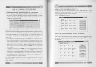 VISUAL BASIC como debe ser... 
CREAR UN ARRAYDE CONTROLES 
Existen dos form as de crear un array de controles: 
l.Cuando los controles ya están dibujados en el formulario. 
Si los controles ya están dibujados en el fo rm u la rio y desea crear con ellos 
un array de controles, asígneles el m ism o nom bre (propiedad Ñ A M E ) a 
cada uno de ellos. A l escribir el m ism o nombre al segundo control se 
visualiza el siguiente mensaje: 
M icrosoft V isual Basic 
Y a existe un control llam ado 'N'. ¿D esea crear una matriz de 
con troles? 
Sí N o 
Haga c lic k en el botón SI y continúe asignado el m ism o nom bre a los si­guientes 
controles. Cuando todos los controles tienen un m ism o nom bre se 
tiene un array con una sola dim ensión cuyos elementos se diferencian por el 
va lo r de su propiedad IN D E X de cada control, por ejem plo: E l p rim er con­tro 
l tendrá en su propiedad Index el va lo r 0, el segundo control tendrá el 
va lo r 1, etc. 
2. Cuando los controles todavía no están dibujados en el formulario. 
Si los controles todavía no los ha dibujado en el form ulario, entonces d ibu­je 
sólo el p rim er control y asígnele, si lo desea, un nom bre diferente al que 
tiene en form a predeterminada, luego selecciónelo haciendo un C lic k en 
dicho co ntrol y pulse las teclas CTRL+C, para copiarlo en la m em oria 
de la com putadora y después pulse las teclas CTRL+V, para pegarlo en 
el form ulario. 
L a prim era vez que Ud. pulsa CRTL+V, se visualiza el mensaje anterior, 
haga C lic k en el botón SI y continúe pulsando CTRL+V hasta que tenga 
la cantidad de controles deseadas. Cada control que pega se ubica en la 
parte superior izquierda del form ulario uno sobre otro, con el m ism o nombre, 
pero con la propiedad IN D E X diferente. Cuando term ine ubíquelos en su 
respectivo lugar y en el orden correcto. 
Las teclas C T R L + C equivalen a la opción C o p ia r (C o p y) de la opción 
E D ITA R (E D IT ) d e la Barra de M en ú y C T R L + V equ iva le a la opción 
P e g a r (P aste). 
164 G r u p o E d i t o r i a l Mega bvte 
CAPÍTULO III: Elementos de la Programación 
APLICACIÓN DESARROLLADA N° 19 
La siguiente aplicación perm ite ingresar valores en un array de 4 
llen arlo con valores al azar entre 1 y 50, luego se pueden ordenar en 
ascendente y restaurar los valores iniciales. 
PASO N° 1: D ib u ja r los controles 
X 4 ó 
form a 
t i, F o tm l ¡U s TE l 
Fram el 
|[T e x tl |T e xt2 I T ext3 j 
| t ext5 JT extG |Tex<7 I 
1T ext9 I T e x tl 0 |Text11 
T ext4 
T e xt8 
T e x tl 2 
T e x tl 6 
|T e xt1 3 |T e x tl 4 | t e x tl 5 1 
C om m a n d l 
C om m and2 
C om m and3 
C om m and4 
C om m and5 
PASO N° 2: Convertir las Cajas de Texto en un array. 
Cree un array de controles con las cajas de texto usando cualquiera de los 
dos form as indicas y asígnele el nom bre N en la propiedad Ñame a cada 
una de ellas. 
NUEVO 
[' O R D EÑ AR '] 
RESTAURAR I 
LLENAR 
SALIR 
¡i,. ORDENACION DE UN ARRAY 
Valores del Array 
I2 1Í3 I4 II5 
I8 1I12 !|23 28 
I43 144 |S3 |54 
j GG I76 leo 1154 
 
