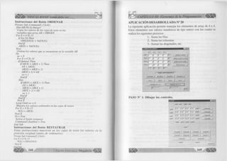 VISUAL BASIC como debe. ser. _. 
Instrucciones del Botón ORDENAR 
Prívate Sub C om m andl _Click() 
Dim A R ( 16) A i Integer 
‘Copia los valores de las cajas de texto en las 
‘variables tipo array A R y O RIG EN 
F o r X = 0 T o l 5 
IfN o t YA Then 
ORIG EN(X) = Val(N(X)) 
E n d l f 
A R(X) = Val(N(X)) 
N ext 
‘O rdena los valores que se encuentran en la variable A R 
Do 
sw - 0 
F or X = 0 7o 14 
IfO p tio n l Then 
IfA R (X ) > A R (X + 1) Then 
A X - AR(X) 
AR(X) = A R (X + 1) 
A R (X + 1) = A X 
sw - 1 
E n d lf 
Else 
IfA R (X ) < A R (X + 1) Then 
A X = AR(X) 
A R (X )= A R (X + 1) 
A R (X + 1) - A X 
sw = 1 
E n d lf 
E n d lf 
N e x tX 
Loop Until sw = O 
‘M uestra los valores ordenados en las cajas de textos 
F o r X - O To 15 
N (X) = AR(X) 
N e x tX 
YA - True 
‘Activa el botón restaurar 
C om m and3.E nabled - True 
E nd Sub 
Instrucciones del Botón RESTAURAR 
E sta s in stru c c io n e s m u e stra n en la s ca ja s ele te x to lo s va lo res en la 
p o sic ió n o rig in a l (a n te s ele o rd en a rse). 
Prívate Sub Command3_Click() 
For X = O To 15 
N(X) = ORICEN(X) 
NextX 
End Sub 
168 G r u p o E d i t o r i a l Megabyte 
CAPÍTULO III: Elementos de la Programación 
APLICACIÓN DESARROLLADA N° 20 
La siguiente aplicación perm ite m anejar los elementos de array de 4 x 4. 
Estos elementos son valores num éricos de tip o entero con los cuales se 
realiza los siguientes procesos: 
1.- Suma las filas. 
2.- Suma las colum nas 
3.- Sum ar las diagonales, etc. 
a. MANEJO DE ARRAYS ■ ■ ■ - ! n | x ¡ 
C0L1 COL 2 COL 3 COLI 
FILA 1 [i [2 [6 p p - LIMPIAR EL ARRAY i 
F IU 2 |Í2 |— - p------- f -------- |20 LIMPIA LOS BESULTADOsj 
FIL43 p [5 [3 jÍ3 SUMA U S COLUMNAS | 
n w . p ------- [ío — p ----------p — p - SUMA LAS El LAS | 
[ _ _ 
| SUMAS INDEPENDIENTES ----- 
COLUMNA 1 | COLUMNA 2 | COLUMNA 3 | COLUMNA 4 | 
FILAI 1 FILA 2 | FILA3 1 FILM 1 1 
DIAGONAL Ni 1 |  ) | j DIAGONALN12 [ / ) ! 
|25 |15 
SAUR 1 1 
PASO N° 1: Dibujar los controles. 
Labell Label2 Label3 LabeM ......................... 
■ |7^r fr¿r [ f ür l*™ ; Label5 
Labelß 
; 1 Text5 ¡Text6 |Text7 jíexl8 Label14 • - Command2 | 
• f r ^ T fie x iTö f í ^ ñ T f r 3 r t 2  Command3 | 
: Labd7 
• Label8 |TexH3 ¡Text14 |TexH5 fTextlG L-abel16 
: LabeB LabellO Labdl.1 Label12 : : : : : : : 
Command4 | 
Comrr¡aiid9 I Commandl 0 I Command'll I Commandl 2 I ; 
Commandl 3 Commandl 4 
Labell 8 Labell 9 
Commandl 5 
 