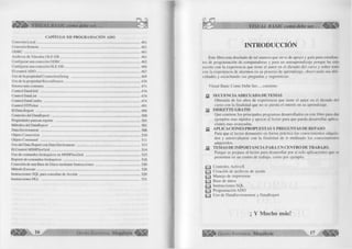 VISUAL BASIC como debe ser. 
CAPÍTULO XII PROGRAMACIÓN ADO 
Conexión L ocal..................................................................................................................... 461 
Conexión Remota .................................................................. .............................................. 461 
ODBC .................................................................................................................................... 461 
Archivos de Vínculos OLE-DB........................................................................................... 461 
Configurar una conexión ODBC......................................................................................... 462 
Configurar una conexión OLE-DB...................................................................................... 466 
El control A D O ..................................................................................................................... 467 
Uso de la propiedad ConnectionString .............................................................................. 468 
Uso de la propiedad RecordSource..................................................................................... 470 
Errores más comunes ............................................................................................................. 471 
Control DataGrid ................................................................................................................ 474 
Control DataList ................................................................................................................. 474 
Control DataCombo ...............................................................................................................474 
Control DTPicker ....................................................................................................................491 
EIDataReport ....................................................................................................................... 498 
Controles del DataReport ................................................................................................... 500 
Propiedades para un reporte ............................................................................................... 501 
Métodos del DataReport ..................................................................................................... 501 
DataEnvironment ................................................................................................................ 508 
Objeto Connection ................................................................................................................. 510 
Objeto Command ................................................................................................................. 511 
Uso del Data Report con Data Enviroment ...................................................................... 513 
El Control MSHFlexGrid..................................................................................................... 514 
Uso de comandos Jerárquicos en MSHFIexGrid .............................................................. 515 
Reporte de comandos Jerárquicos ....................................................................................... 518 
Conexión de una Base de Datos mediante Instrucciones .................................................. 520 
Método Execute..................................................................................................................... 528 
Instrucciones SQL para consultas de Acción .................................................................... 529 
Instrucciones DLL ................................................................................................................ 531 
1 8 1 1 ^ 1 6 G r u p o E d i t o r i a l Megabyte 
VISUAL BASIC como debe ser. .. 
INTRODUCCIÓN 
Este libro esta diseñado de tal manera que sirve de apoyo y guía para estudian­tes 
de programación de computadoras y para un autoaprendizaje porque ha sido 
escrito con la experiencia que tiene el autor en el dictado del curso y sobre todo 
con la experiencia de alumnos en su proceso de aprendizaje, observando sus difi­cultades 
y escuchando sus preguntas y sugerencias. 
Visual Basic Como Debe Ser..., contiene: 
y SECUENCIA ADECUADA DE TEMAS 
Obtenida de los años de experiencia que tiene el autor en el dictado del 
curso con la finalidad que no se pierda el interés en su aprendizaje, 
jy DISKETTE GRATIS 
Que contiene los principales programas desarrollados en este libro para dar 
ejemplos mas rápidos y apoyar al lector para que pueda desarrollar aplica­ciones 
mas avanzadas, 
y APLICACIONES PROPUESTAS Y PREGUNTAS DE REPASO 
Para que el lector demuestre en forma práctica los conocimientos adquirí 
dos y autoevaluarse con la finalidad de ir midiendo los conocimientos 
adquiridos. 
^ TEMAS DE IMPORTANCIA PARA UN CENTRO DE TRABAJO. 
Porque se prepara al lector para desarrollar por sí solo aplicaciones que se 
presenten en un centro de trabajo, como por ejemplo: 
Q J Controles ActiveX 
Q j Creación de archivos de ayuda 
Q j Manejo de impresoras 
y j Base de datos 
Q J Instrucciones SQL 
Q j Programación ADO 
QIJ Uso de DataEnvironment y DataReport 
¡ Y Mucho más! 
' G r u p o E d i t o r i a l Megabyte 17 
 