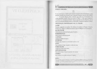 f 
I 
M A R C O ( F R A M E ) : 
IIB p 
Es un control que se u tiliz a para m ejorar el aspecto de un fo rm u la rio y para 
agrupar controles de tal manera que se puedan m anejar como un sólo co n tro l. 
Se puede d ib u ja r sobre controles que están en el fo rm u la rio , los 
cuales quedarán ocultos. Pulse las teclas < C T R L > + < K > para restaurar o 
visua liza r los controles ocultados. Esto no sucede con las etiquetas, por lo 
que se recomienda d ib uja r prim ero el F R A M E y luego las etiquetas (Label). 
PRIN C IPALES PRO PIEDAD ES D E UN FRAM E: 
Ñ A M E 
Perm ite asignarle un nom bre. Por defecto el nom bre es F ra m e l, Frame2, 
Frame3 etc. Según el núm ero de marcos que se dibujen en el form u la rio . 
B A C K C O L O R 
Selecciona un c o lo r de fondo para el marco. 
B O R D E R S T Y L E 
Selecciona el estilo del borde. 
C A P T IO N 
A signa un T ítu lo al marco. 
E N A B L E D 
Perm ite que el m arco se encuentre activo o no. 
F O N T 
Para cam biar el tipo, tamaño y estilo de letra. 
F O R E C O L O R 
A signa un co lo r de las letra. 
M O U S E P O IN T E R 
Para seleccionar el tipo de puntero de mouse. 
V IS IB L E 
Para indicar si se debe m ostrar el marco. 
N O T A : 
Para agrupar varios controles en un m arco, prim ero dibuje el m arco y encim a los 
controles. C ualquier p ro piedad que le cam bia al m arco será también para los 
controles que se encuentran dentro de él. 
w m ■ « m m 
 